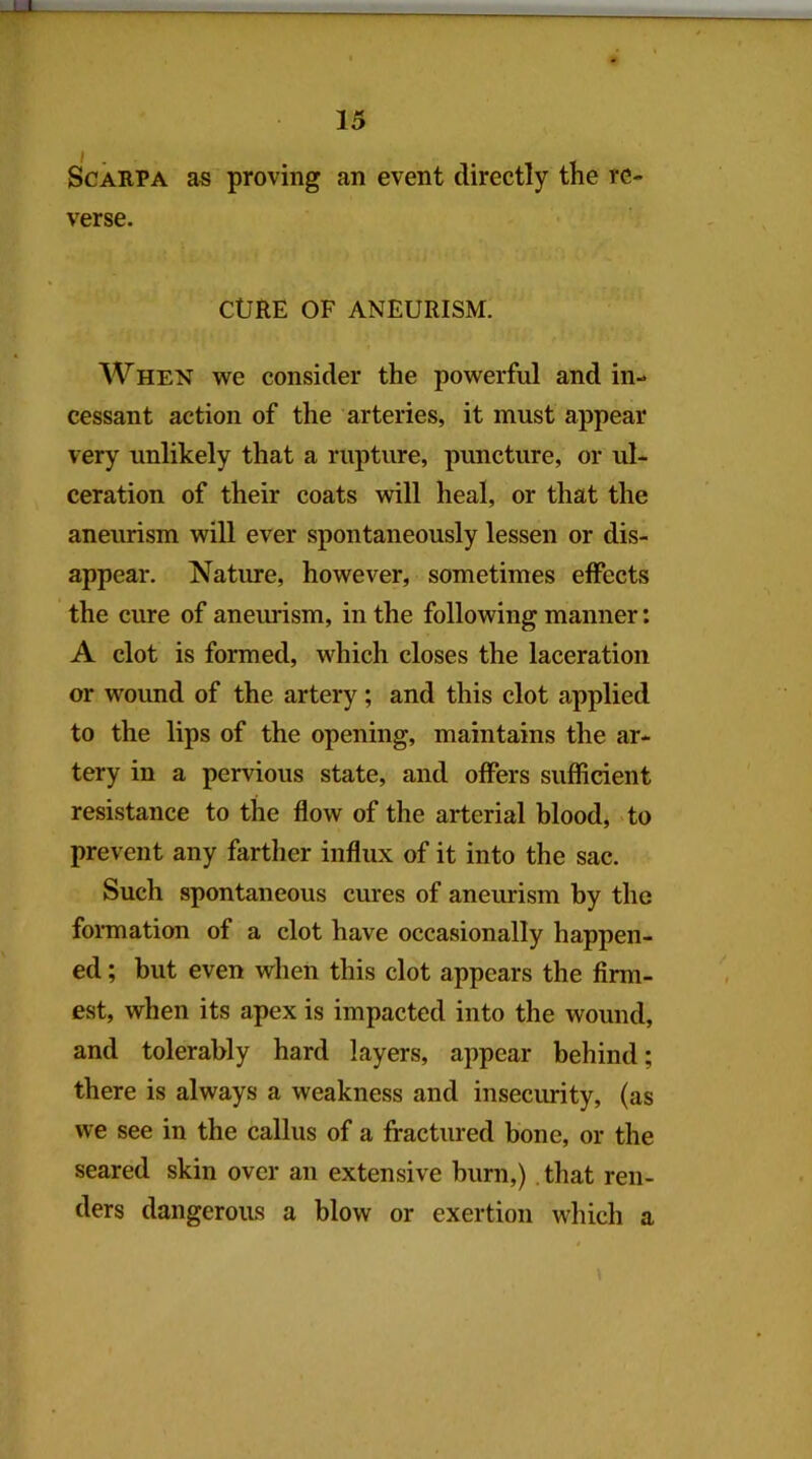 LX. Scarpa as proving an event directly the re- verse. CURE OF ANEURISM. When we consider the powerful and in- cessant action of the arteries, it must appear very unlikely that a rupture, puncture, or ul- ceration of their coats will heal, or that the aneurism will ever spontaneously lessen or dis- appear. Nature, however, sometimes effects the cure of aneiudsm, in the following manner: A clot is formed, which closes the laceration or wound of the artery; and this clot applied to the lips of the opening, maintains the ar- tery in a pervious state, and offers sufficient resistance to the flow of the arterial blood, to prevent any farther influx of it into the sac. Such spontaneous cures of aneurism by the formation of a clot have occasionally happen- ed ; but even when this clot appears the firm- est, when its apex is impacted into the wound, and tolerably hard layers, appear behind; there is always a weakness and insecurity, (as we see in the callus of a fractured bone, or the seared skin over an extensive burn,) .that ren- ders dangerous a blow or exertion which a