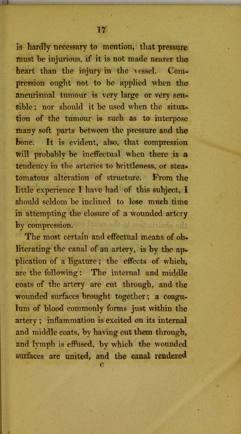 is hardly necessary to mention, that pressure must be injurious, if it is not made nearer the heart than the injury in the vessel. Com*- pression ought not to be applied when the aneurismal tumour is very large or very sen- sible; nor should it be used when the situa- tion of the tumour is such as to interpose many soft parts between the pressure and the bone. It is evident, also, that compression will probably be ineffectual when there is a tendency in the arteries to brittleness, or steaf tomatous alteration of structure. From the little experience I have had of this subject, I should seldom be inclined to lose much time in attempting the closure of a wounded artery by compression. The most certain and effectual means of ob- literating the canal of an artery, is by the ap- plication of a ligature; the effects of which, are the following: The internal and middle coats of the artery are cut through, and the wounded surfaces brought together; a coagu- lum of blood commonly forms just within the artery ; inflammation is excited on its internal and middle coats, by having cut them through, and lymph is eflFused, by which the wounded surfaces are united, and the canal rendered _ X