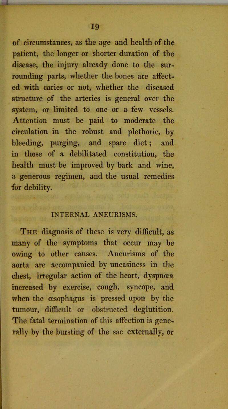 LL 19 of circumstances, as the age and health of the patient, the longer or shorter duration of the disease, the injury already done to the sur- rounding parts, whether the hones are affect- ed with caries or not, whether the diseased structure of the arteries is general over the system, or limited to one or a few vessels. Attention must be paid to moderate the circulation in the robust and plethoric, by bleeding, purging, and spare diet; and in those of a debilitated constitution, the health must be improved by bark and wine, a generous regimen, and the usual remedies for debility. INTERNAL ANEURISMS. The diagnosis of these is very difficult, as many of the symptoms that occur may be owing to other causes. Aneurisms of the aorta are accompanied by uneasiness in the chest, irregular action of the heart, dyspnoea increased by exercise, cough, syncope, and when the oesophagus is pressed upon by the tumour, difficult or obstructed deglutition. The fatal termination of this affection is gene- rally by the bursting of the sac externally, or