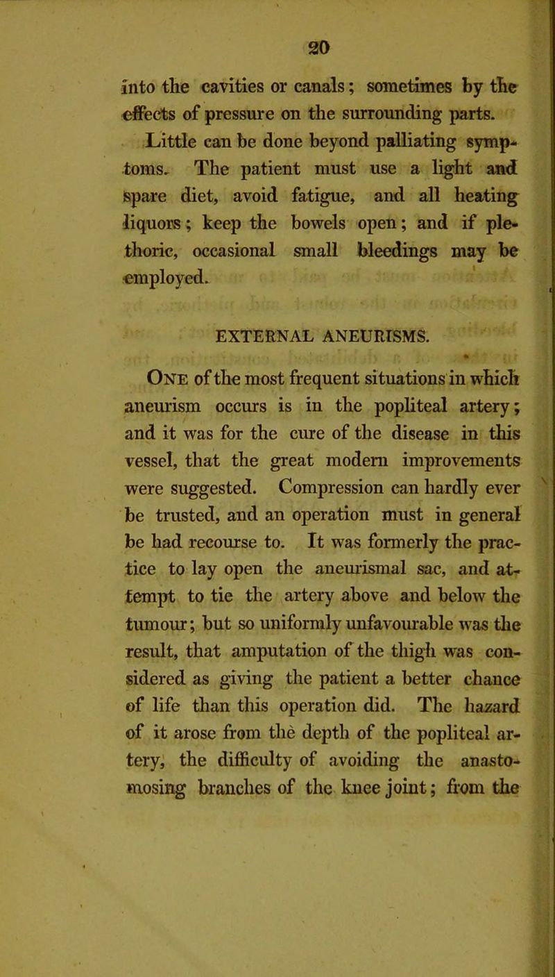 into the cavities or canals; sometimes by the effects of pressure on the surrounding parts. Little can be done beyond palliating symp^ toms. The patient must use a light and spare diet, avoid fatigue, and all heating liquors; keep the bowels open; and if ple- thoric, occasional small bleedings may be employed. EXTERNAL ANEURFSMS. One of the most frequent situations in which aneurism occurs is in the popliteal artery; and it was for the cme of the disease in this vessel, that the great modem improvements were suggested. Compression can hardly ever '' be trusted, and an operation must in general be had recourse to. It was formerly the prac- tice to lay open the anemismal sac, and at- tempt to tie the artery above and below the tumour; but so unifomily unfavourable was the result, that amputation of the tliigh w'as con- sidered as giving the patient a better chance of life than this operation did. The hazard of it arose from the depth of the popliteal ar- • tery; the difficulty of avoiding the anasto- mosing branches of the knee joint; from the