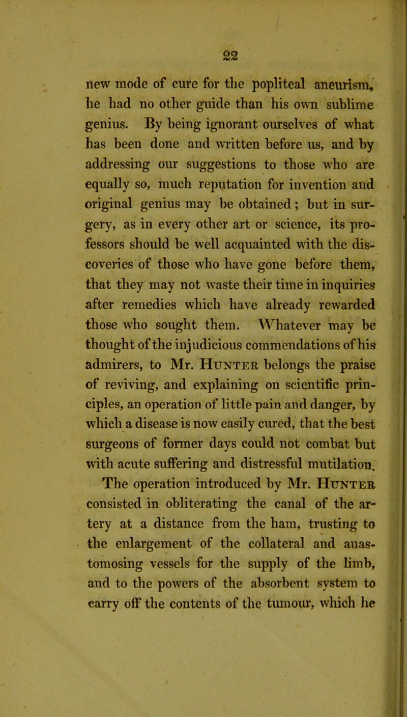 new mode of cure for the popliteal aneurism,' he had no other guide than his own sublime genius. By being ignorant ourselves of what has been done and written before us, and by addressing our suggestions to those who are equally so, much reputation for invention and original genius may be obtained; but in sur- gery, as in every other art or science, its pro- fessors should be well acquainted with the dis- coveries of those who have gone before them, that they may not waste their time in inquiries after remedies which have already rewarded those who sought them. Whatever may be thought of the injudicious commendations of his admirers, to Mr. Hunter belongs the praise of reviving, and explaining on scientific prin- ciples, an operation of little pain and danger, by which a disease is now easily cured, that the best surgeons of former days could not combat hut with acute suffering and distressful mutilation. The operation introduced by Mr. Hunter consisted in obliterating the canal of the ar- tery at a distance from the ham, trusting to the enlargement of the collateral and anas- tomosing vessels for the supply of the limb, and to the powers of the absorbent system to carry off the contents of the tumour, which lie