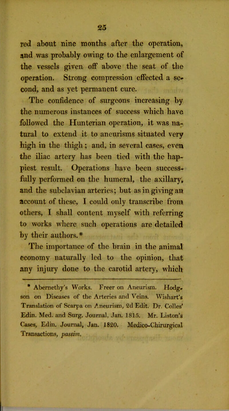 red about nine months after the operation, and was probably owing to the enlargement of the vessels given off above the seat of the operation. Strong compression effected a se* cond, and as yet permanent cure. The confidence of surgeons increasing by the numerous instances of success which have followed the Hunterian operation, it was na- tural to extend it to aneurisms situated very high in the thigh; and, in several cases, even the iliac artery has been tied with the hap- piest result. Operations have been success- fully perfomed on the humeral, the axillary, and the subclavian arteries; but as in giving an account of these, I could only transcribe from others, I shall content myself with referring to works where such operations are detailed by their authors.* The importance of the brain in the animal economy naturally led to the opinion, that any injury done to the carotid artery, which * Abemethy’s Works. Freer on Aneurism. Hodg- son on Diseases of the Arteries and Veins. Wishart’s Translation of Scarpa on Aneurism, 2d Edit. Dr. Colies’ Edin. Med. and Surg. Journal, Jan. 181.5. Mr. Liston's Cases, Edin. Journal, Jan. 1820. Medico-Chirurgical Transactions, passim.