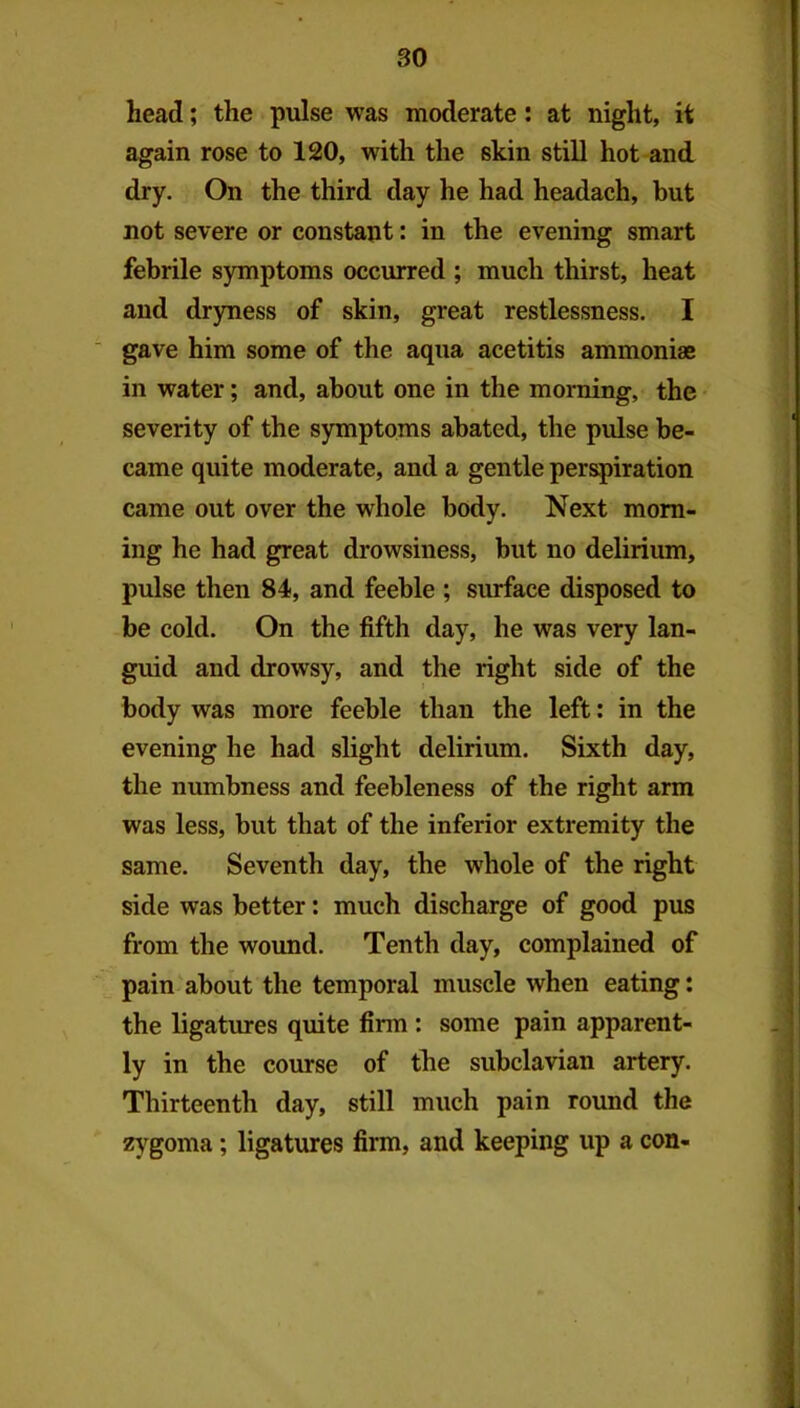 head; the pulse was moderate; at night, it again rose to 120, with the skin still hot and dry. On the third day he had headach, but not severe or constant: in the evening smart febrile symptoms occurred ; much thirst, heat and dr)rness of skin, great restlessness. I ■ gave him some of the aqua acetitis ammonias in water; and, about one in the morning, the severity of the symptoms abated, the pulse be- came quite moderate, and a gentle perspiration came out over the whole body. Next morn- ing he had great drowsiness, but no delirium, pulse then 84, and feeble ; surface disposed to be cold. On the fifth day, he was very lan- guid and drowsy, and the right side of the body was more feeble than the left: in the evening he had slight delirium. Sixth day, the numbness and feebleness of the right arm was less, but that of the inferior extremity the same. Seventh day, the whole of the right side was better: much discharge of good pus from the wound. Tenth day, complained of pain about the temporal muscle when eating; the ligatures quite firm : some pain apparent- ly in the course of the subclavian artery. Thirteenth day, still much pain round the z^-^goma; ligatures firm, and keeping up a con-