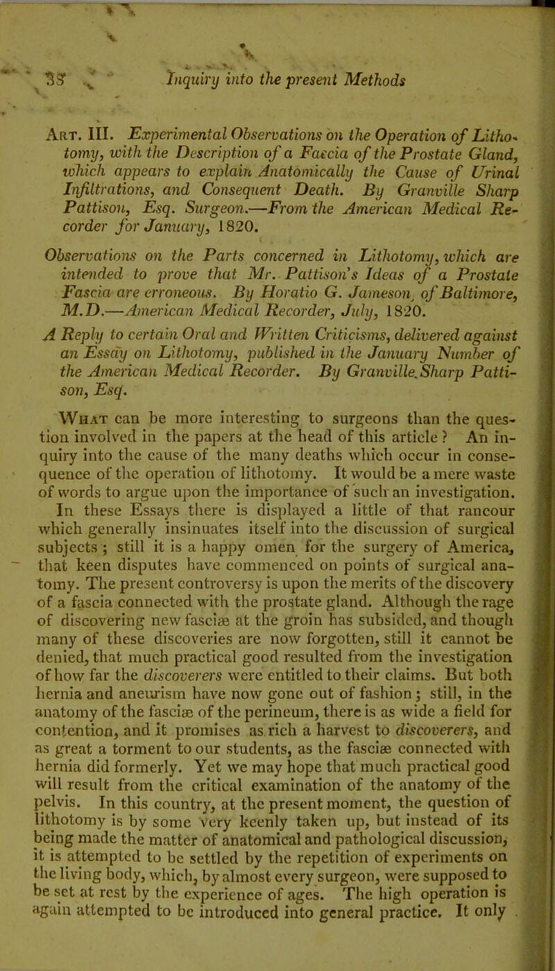 Art. hi. Experimental Observations on the Operation of Litho^ tomy, with the Description of a Faecia of the Prostate Gland, lohich appears to explain Anatomically the Cause of Urinal Lifiltrations, and Consequent Death. By Granville Sharp Pattisou, Esq. Surgeon.—From the American Medical Re- corder for January, 1820. Observations on the Parts concerned in Lithotomy, which are intended to prove that Mr. Pattison's Ideas of a Prostate Fascia are erroneous. By Horatio G. Jameson^ of Baltimore, M.D.—American Medical Recorder, July, 1820. A Reply to certain Oral and Written Criticisms, delivered against an Essay on Lithotomy, published in the January Number of the American Medical Recorder. By Granville. Sharp Patti- son, Esq. What can be more interesting to surgeons tlian the ques- tion involved in the papers at the head of this article ? An in- quiry into the cause of the many deaths which occur in conse- quence of the operation of lithotomy. It would be a mere waste of words to argue upon the importance of such an investigation. In these Essays there is displayed a little of that rancour which generally insinuates itself into the discussion of surgical subjects ; still it is a happy omen for the surgery of Americaj that keen disputes have commenced on points of surgical ana- tomy. The present controversy is upon the merits of the discovery of a fascia connected with the prostate gland. Although the rage of discovering new fasciae at the groin has subsided, and thougli many of these discoveries are now forgotten, still it cannot be denied, that much practical good resulted from the investigation of how far the discoverers were entitled to their claims. But both hernia and aneurism have now gone out of fashion; still, in the anatomy of the fasciae of the perineum, there is as wide a field for contention, and it promises as rich a harvest to discoverers, and as great a torment to our students, as the fasciae connected with hernia did formerly. Yet we may hope that much practical good will result from the critical examination of the anatomy of the pelvis. In this country, at the present moment, the question of lithotomy is by some very keenly taken up, but instead of its lieing made the matter of anatomical and pathological discussion, it is attempted to be settled by the repetition of experiments on the living body, which, by almost every surgeon, were supposed to be set at rest by the experience of ages. The high operation is again attempted to be introduced into general practice. It only