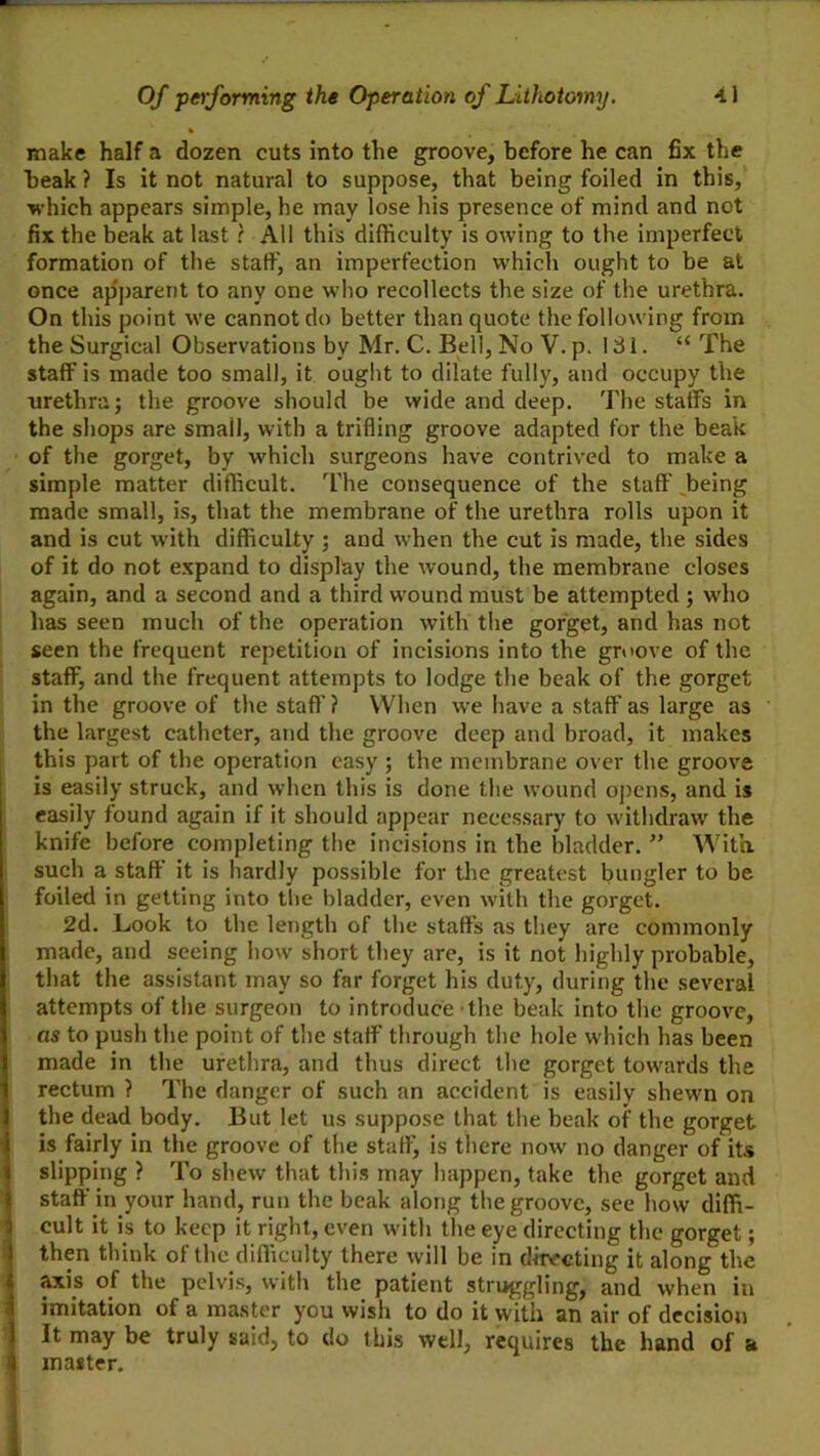 make half a dozen cuts into the groove, before he can fix the beak ? Is it not natural to suppose, that being foiled in this, •which appears simple, he may lose his presence of mind and not fix the beak at last r All this difficulty is owing to the imperfect formation of the staft^ an imperfection which ought to be at once apparent to any one who recollects the size of the urethra. On this point we cannot do better than quote the following from the Surgical Observations by Mr. C. Bell, No V. p. 131. “ The staff is made too small, it ought to dilate fully, and occupy the urethra; the groove should be wide and deep. The staffs in the shops are small, with a trifling groove adapted for the beak of the gorget, by which surgeons have contrived to make a simple matter difficult. The consequence of the staff ^being made small, is, that the membrane of the urethra rolls upon it and is cut with difficulty ; and when the cut is made, the sides of it do not expand to display the wound, the membrane closes again, and a second and a third wound must be attempted ; who has seen much of the operation with the gorget, and has not seen the frequent repetition of incisions into the groove of the staff, and the frequent attempts to lodge the beak of the gorget in the groove of the staff ? When we have a staff as large as the largest catheter, and the groove deep and broad, it makes this part of the operation easy ; the membrane over the groove is easily struck, and when this is done the wound oj)cns, and is easily found again if it should appear necessary to withdraw the knife before completing the incisions in the bladder. ” With, such a staff it is hardly possible for the greatest bungler to be foiled in getting into tlie bladder, even with the gorget. 2d. Look to the length of tlie staffs as they are commonly made, and seeing how short they are, is it not highly probable, that the assistant may so far forget his duty, during the several attempts of tl)e surgeon to introduce the beak into the groove, as to push the point of tlie staff through the hole which has been made in the urethra, and thus direct the gorget towards the rectum ? The danger of such an accident is easily shewn on the dead body. But let us suppose that the beak of the gorget is fairly in the groove of the staff, is there now no danger of its slipping ? To shew that this may happen, take the gorget and staff in your hand, run the beak along the groove, see how diffi- cult it is to keep it right, even with the eye directing the gorget; then think of the difficulty there will be in ditvreting it along the ^is of the pelvis, with the patient struggling, and when in imitation of a master you wish to do it with an air of decision It may be truly said, to do this well, requires the hand of a master.