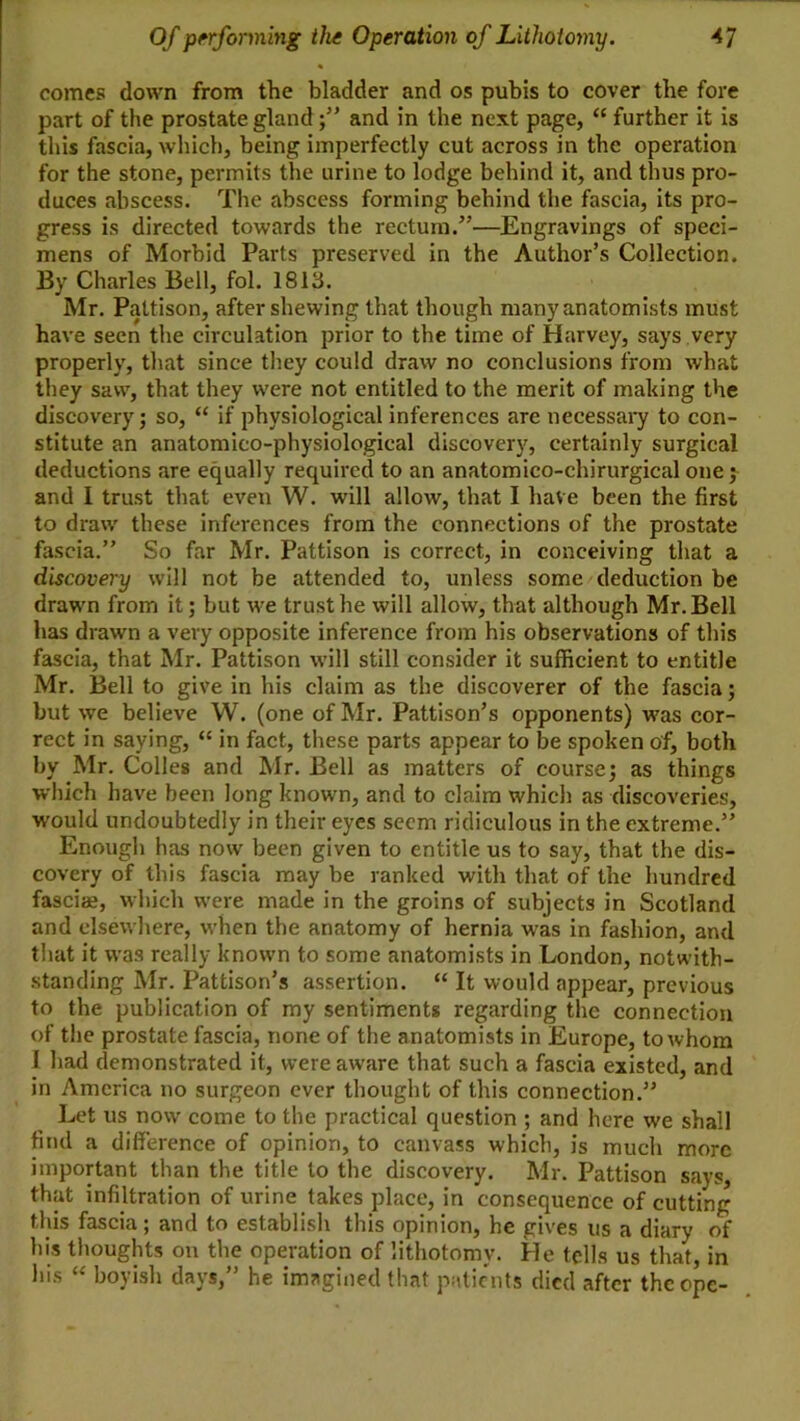 comes down from the bladder and os pubis to cover the fore part of the prostate glandand in the next page, “ further it is this fascia, which, being imperfectly cut across in the operation for the stone, permits the urine to lodge behind it, and thus pro- duces abscess. The abscess forming behind the fascia, its pro- gress is directed towards the rectum.”—Engravings of speci- mens of Morbid Parts preserved in the Author’s Collection. By Charles Bell, fol. 1813. Mr. Pattison, after shewing that though many anatomists must have seen the circulation prior to the time of Harvey, says very properly, that since they could draw no conclusions from what they saw, that they were not entitled to the merit of making the discovery; so, “ if physiological inferences arc necessai*y to con- stitute an anatomico-physiological discovery, certainly surgical deductions are equally required to an anatomico-chirurgical one j and I trust that even W. will allow, that I have been the first to draw these inferences from the connections of the prostate fascia.” So far Mr. Pattison is correct, in conceiving that a discovery will not be attended to, unless some deduction be drawn from it; but we trust he will allow, that although Mr. Bell has drawn a very opposite inference from his observations of this fascia, that Mr. Pattison will still consider it sufficient to entitle Mr. Bell to give in his claim as the discoverer of the fascia; but we believe W. (one of Mr. Pattison’s opponents) was cor- rect in saying, “ in fact, these parts appear to be spoken of, both by Mr. Colles and Mr. Bell as matters of course; as things which have been long knowm, and to claim which as discoveries, would undoubtedly in their eyes seem ridiculous in the extreme.” Enough has now been given to entitle us to say, that the dis- covery of this fascia may be ranked with that of the hundred fasciae, which were made in the groins of subjects in Scotland and elsewhere, when the anatomy of hernia was in fashion, and that it was really known to some anatomists in London, notwith- .standing Mr. Pattison’s assertion. “ It would appear, previous to the publication of my sentiments regarding the connection of the prostate fascia, none of the anatomists in Europe, to whom I had demonstrated it, were aware that such a fascia existed, and in America no surgeon ever thought of this connection.” Let us now come to the practical question ; and here we shall find a difference of opinion, to canvass which, is much more important than the title to the discovery. Mr. Pattison says, that infiltration of urine takes place, in consequence of cutting this fascia; and to establish this opinion, he gives us a diary of his thoughts on the operation of lithotomy. He tells us that, in his “ boyish days,” he imagined that patients died after theepe-