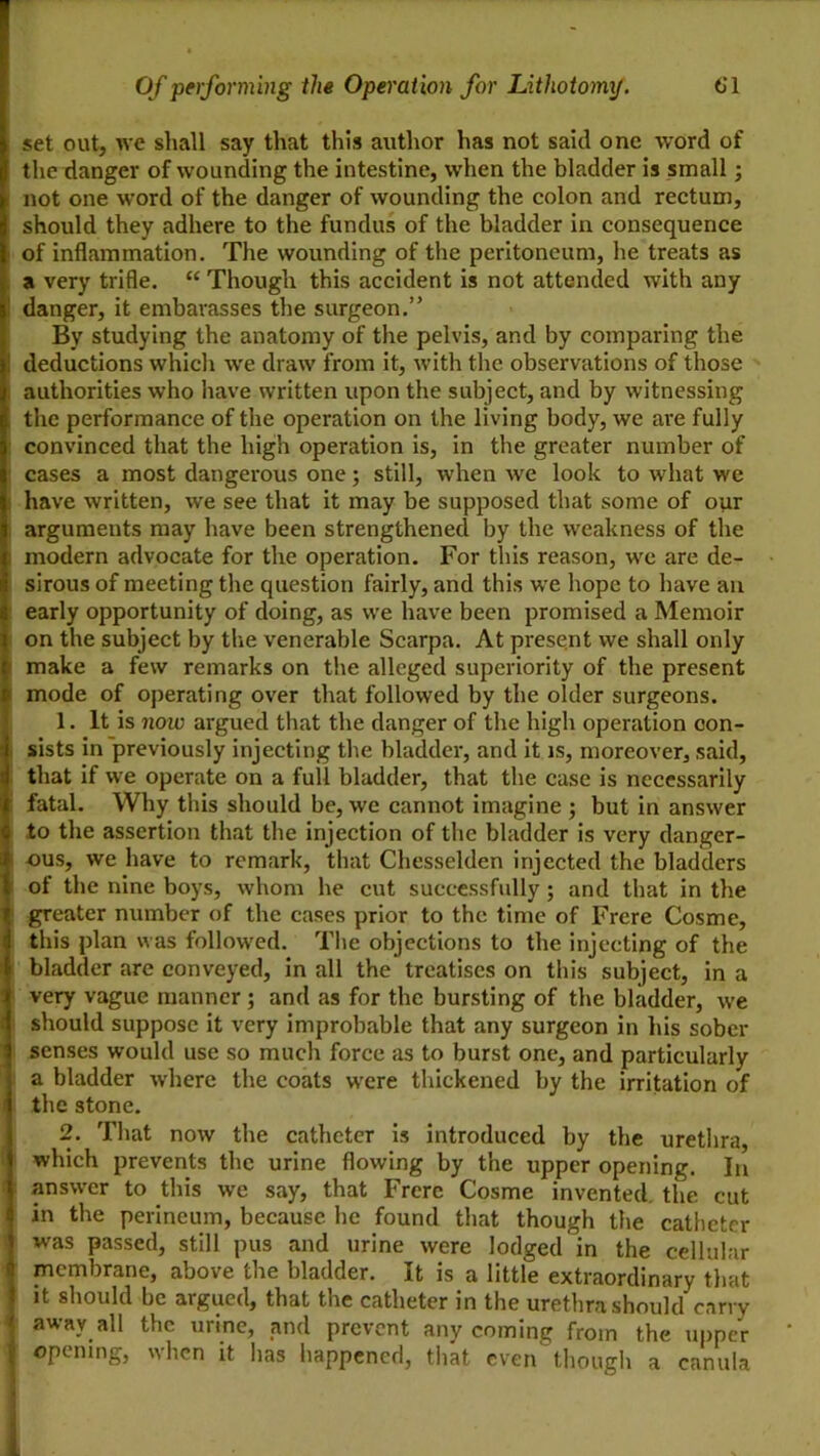 set out, we shall say that this author has not said one word of the danger of wounding the intestine, when the bladder is small; not one word of the danger of wounding the colon and rectum, should they adhere to the fundus of the bladder in consequence of inflammation. The wounding of the peritoneum, he treats as a very trifle. “ Though this accident is not attended with any danger, it embavasses the surgeon.” By studying the anatomy of the pelvis, and by comparing the deductions which we draw from it, with the observations of those authorities who have written upon the subject, and by witnessing the performance of the operation on the living body, we are fully convinced that the high operation is, in the greater number of cases a most dangerous one; still, when we look to what we have written, we see that it may be supposed that some of our arguments may have been strengthened by the weakness of the modern advocate for the operation. For this reason, we are de- sirous of meeting the question fairly, and this we hope to have an early opportunity of doing, as we have been promised a Memoir on the subject by the venerable Scarpa. At present we shall only make a few remarks on the alleged superiority of the present mode of operating over that followed by the older surgeons. 1. It is now argued that the danger of the high operation con- sists in previously injecting the bladder, and it is, moreover, said, that if we operate on a full bladder, that the case is necessarily fatal. Why this should be, we cannot imagine ; but in answer to the assertion that the injection of the bladder is very danger- ous, we have to remark, that Chesselden injected the bladders of the nine boys, whom he cut successfully; and that in the greater number of the cases prior to the time of Frere Cosme, this plan was follow’ed. The objections to the injecting of the bladder are conveyed, in all the treatises on this subject, in a very vague manner; and as for the bursting of the bladder, we should suppose it very improbable that any surgeon in his sober senses would use so much force as to burst one, and particularly a bladder where the coats were thickened by the irritation of the stone. 2. That now the catheter is introduced by the urethra, which prevents the urine flowing by the upper opening. In answer to this we say, that Frere Cosme invented, the cut in the perineum, because he found that though the catheter was passed, still pus and urine were lodged in the cellular membrane, above the bladder. It is a little extraordinary that it should be argued, that the catheter in the urethra should cany away all the urine, and prevent any coming from the upper opening, when it has happened, that even though a canula