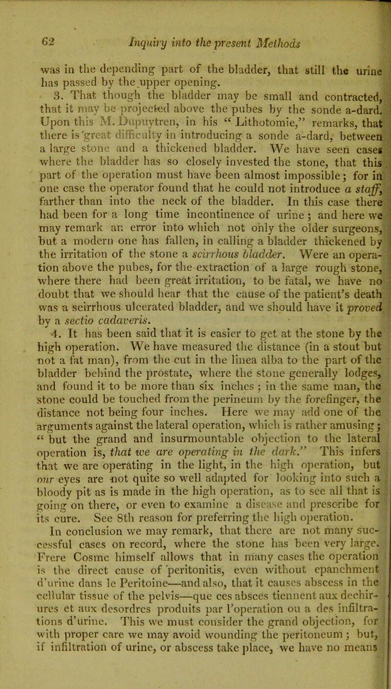 was in the depending part of the bladder, that still the urine has passed by the upper opening. , 3. That tliough the bladder may be small and contracted,* that it may be projected above the pubes by the sonde a-dard.l Upon this M. Dupuytren, in his “ Lithotoraie,” remarks, that there is'great difficulty in introducing a sonde a-dard, between^ a large stone and a thickened bladder. We have seen cases] where the bladder has so closely invested the stone, that thisj part of the operation must have been almost impossible; for ini one case the operator found that he could not introduce a staff,^ farther than into the neck of the bladder. In this case there] had been for a long time incontinence of urine ; and here wej may remark an error into which not only the older surgeons,) but a modern one has fallen, in calling a bladder thickened by' the irritation of the stone a scirrhous bladder. Were an opera- tion above the pubes, for the extraction of a large rough stone, where there had been great irritation, to be fatal, we have no . doubt that we sliould hear that the cause of the patient’s death was a scirrhous ulcerated bladder, and we should have it proved by a sectio cadaveris. 4. It has been said that it is easier to get at the stone by the high operation. We have measured the distance (in a stout but not a fat man), from the cut in the linea alba to the part of the bladder behind the prostate, where the stone generally lodges, and found it to be more than six inches; in the same man, the stone could be touched from the perineum by the forefinger, the distance not being four inches. Here we may add one of the arguments against the lateral operation, which is rather amusing; “ but the grand and insurmountable objection to the lateral operation is, that we are operating in the dark.” This infers that we are operating in the light, in the high operation, but our eyes are not quite so well adapted for looking into such a bloody pit as is made in the high operation, as to see all that is ; going on there, or even to examine a disease and prescribe for its cure. See 8th reason for preferring the high operation. In conclusion we may remark, that there are not many suc- cessful cases on record, where the stone has been very large. Frere Cosme himself allows that in many cases the operation is the direct cause of peritonitis, even without cpanchmcnt d’urine dans le Peritoine—and also, that it causes abscess in the cellular tissue of the pelvis—que cesabsces tiennent aux dechir- ures et aux desordres produits par I’operation ou a des infiltra- tions d’urinc. This we must consider the grand objection, for with proper care we may avoid wounding the peritoneum; but, if infiltration of urine, or abscess take jjlace, we have no means