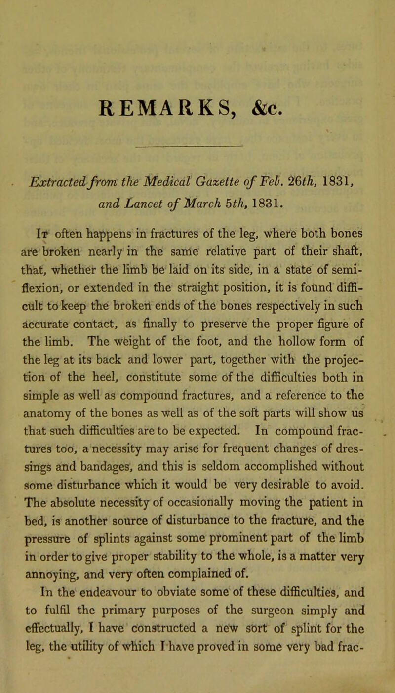 REMARKS, &c. Extracted from the Medical Gazette of Feh. 26th, 1831, and Lancet of March 5th, 1831. It often happens in fractures of the leg, where both bones are broken nearly in the sanle relative part of their shaft, that, whether the limb be Izdd on its side, in a state of semi- flexion, or extended in the straight position, it is found diffi- cult to keep the broketi ends of the bones respectively in such accurate contact, as finally to preserve the proper figure of the limb. The weight of the foot, and the hollow form of the leg at its back and lower part, together with the projec- tion of the heel, constitute some of the difficulties both in simple as well as compound fractures, and a reference to the anatomy of the bones as well as of the soft parts will show us that such difficulties are to be expected. In compound frac- tures too, a necessity may arise for frequent changes of dres- sings and bandages, and this is seldom accomplished without some disturbance which it would be very desirable to avoid. The absolute necessity of occasionally moving the patient in bed, is another source of disturbance to the fracture, and the pressure of splints against some prominent part of the limb in order to give proper stability to the whole, is a matter very annoying, and very often complained of. In the endeavour to obviate some‘ of these difficulties, and to fulfil the primary purposes of the surgeon simply and effectually, I have constructed a new sbrt of splint for the leg, the utility of which I'have proved in some very bad frac-