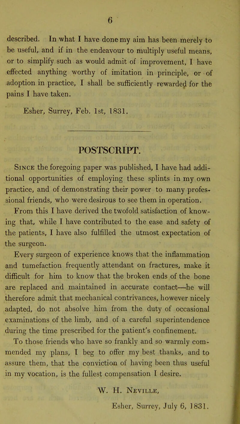 described. In what I have done my aim has been merely to be useful, and if in the endeavour to multiply useful means, or to simplify such as would admit of improvement, I have effected anything worthy of imitation in principle, or of adoption in practice, I shall be sufficiently rewarded for the pains I have tciken. Esher, Surrey, Feb. 1st, 1831. POSTSCRIPT. Since the foregoing paper was published, I have had addi- tional opportunities of employing these splints in my own practice, and of demonstrating their power to many profes- sioned friends, who were desirous to see them in operation. From this I have derived the twofold satisfaction of know- ing that, while I have contributed to the ease and safety of the patients, I have also fulfilled the utmost expectation of the surgeon. Every surgeon of experience knows that the inflammation and tumefaction frequently attendant on fractures, make it difficult for him to know that the broken ends of the bone are replaced and maintained in accurate contact—he will therefore admit that mechanical contrivances, however nicely adapted, do not absolve him from the duty of occasional examinations of the limb, and of a careful superintendence during the time prescribed for the patient’s confinement. To those friends who have so frankly and so warmly com- mended my plans, I beg to offer my best thanks, and to assure them, that the conviction of having been thus useful in my vocation, is the fullest compensation I desire. W. H. Neville, Esher, Surrey, July 6, 1831.