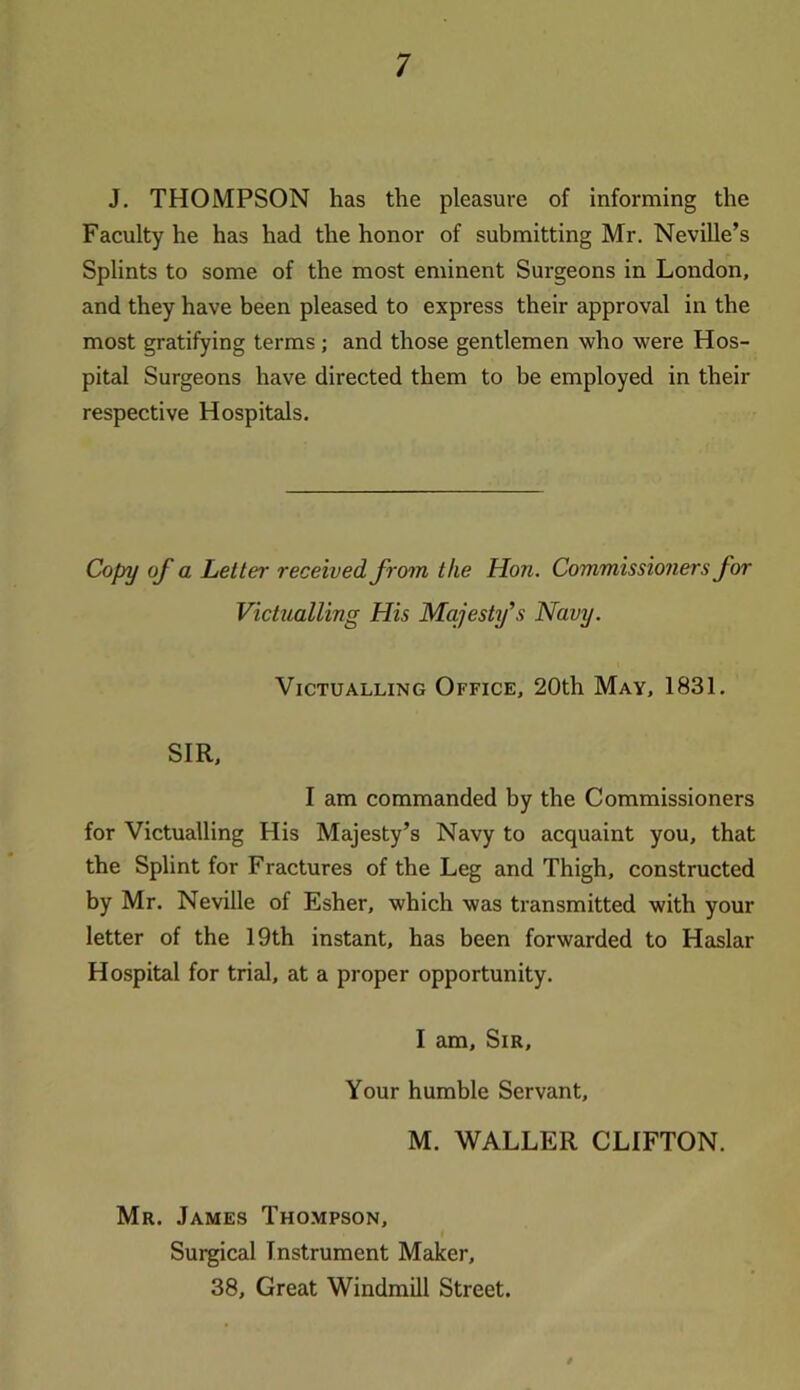 J. THOMPSON has the pleasure of informing the Faculty he has had the honor of submitting Mr. Neville’s Splints to some of the most eminent Surgeons in London, and they have been pleased to express their approval in the most gratifying terms; and those gentlemen who were Hos- pital Surgeons have directed them to be employed in their respective Hospitals. Copy of a Letter received from the Hon. Commissioners for Victualling His Majesty’s Navy. Victualling Office, 20th May, 1831. SIR, I am commanded by the Commissioners for Victualling His Majesty’s Navy to acquaint you, that the Splint for Fractures of the Leg and Thigh, constructed by Mr. Neville of Esher, which was transmitted with your letter of the 19th instant, has been forwarded to Haslar Hospital for trial, at a proper opportunity. I am. Sir, Your humble Servant, M. WALLER CLIFTON. Mr. James Thompson, Surgical Instrument Maker, 38, Great Windmill Street.