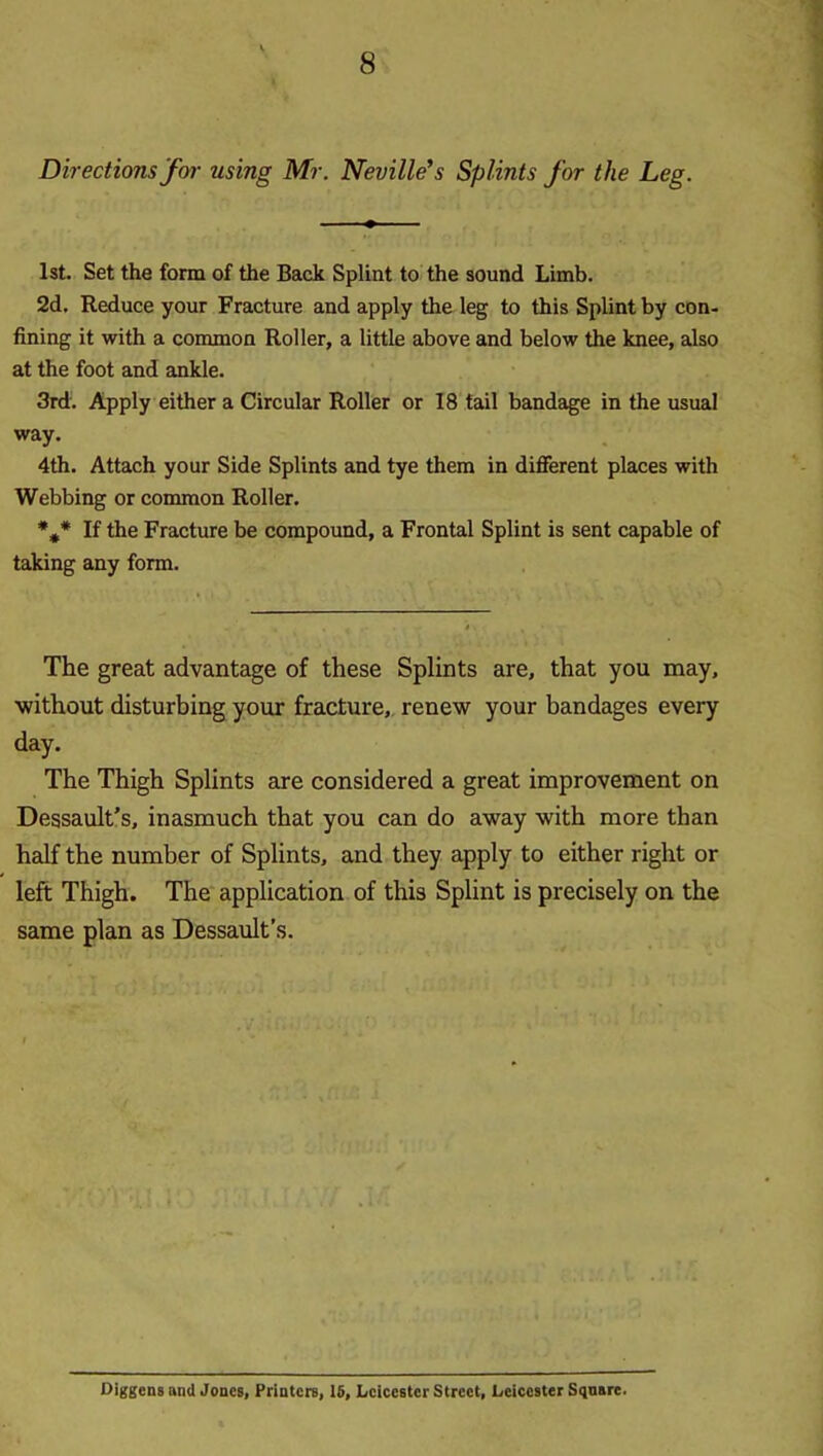 Directions fm- using Mr. Neville's Splints for the Leg. 1st. Set the form of the Back Splint to the sound Limb. 2d. Reduce your Fracture and apply the leg to this Splint by con- fining it with a common Roller, a little above and below the knee, also at the foot and ankle. 3rd. Apply either a Circular Roller or 18 tail bandage in the usual way. 4th. Attach your Side Splints and tye them in difierent places with Webbing or common Roller. *** If the Fracture be compound, a Frontal Splint is sent capable of taking any form. The great advantage of these Splints are, that you may, •without disturbing your fracture, renew your bandages every day. The Thigh Splints tu-e considered a great improvement on Dessault’s, inasmuch that you can do away with more than half the number of Splints, and they apply to either right or left Thigh. The application of this Splint is precisely on the same plan as Dessault’s. Ulggensand Jones, Printers, 16, Leicester Street, Leicester Sqnsre.