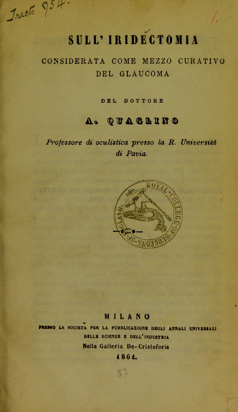 SULL’ IRIDECTOMIA CONSIDERATA COME MEZZO CURATIVO DEL GLAUCOMA DEL DOTTORE <^isriV(&iLitcr(D Professore di oculistica presso la R. Università di Pavia. MILANO « FUMO LA 90CIBTA PER LA PUBBLICAZIONE DEGLI ANNALI UNIVERSALI DELLE SCIENZE E DELL’INDUSTRIA Nella Galleria Oe*Cristofori8 4864.