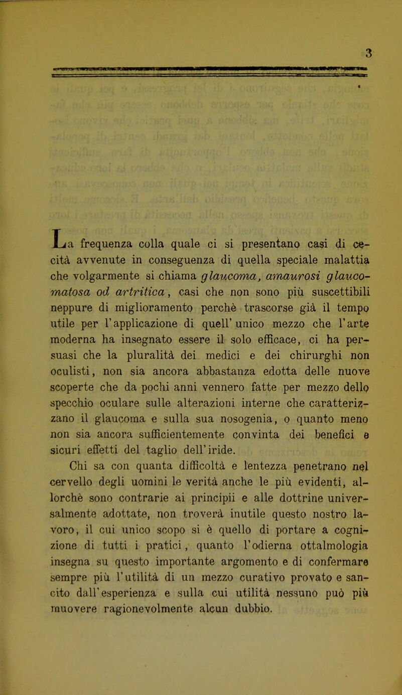 La frequenza colla quale ci si presentano casi di ce- cità avvenute in conseguenza di quella speciale malattia che volgarmente si chiama glaucoma, amaurosi glauco- matosa od artritica, casi che non sono più suscettibili neppure di miglioramento perchè trascorse già il tempo utile per l’applicazione di quell’unico mezzo che l’arte moderna ha insegnato essere il solo efficace, ci ha per- suasi che la pluralità dei medici e dei chirurghi non oculisti, non sia ancora abbastanza edotta delle nuove scoperte che da poclii anni vennero fatte per mezzo dello specchio oculare sulle alterazioni interne che caratteriz- zano il glaucoma e sulla sua nosogenia, o quanto meno non sia ancora sufficientemente convinta dei benefìci e sicuri effetti del taglio dell’iride. Chi sa con quanta difficoltà e lentezza penetrano nel cervello degli uomini le verità anche le più evidenti, al- lorché sono contrarie ai principii e alle dottrine univer- salmente adottate, non troverà inutile questo nostro la- voro, il cui unico scopo si è quello di portare a cogni- zione di tutti i pratici, quanto l’odierna ottalmologia insegna su questo importante argomento e di confermare sempre più l’utilità di un mezzo curativo provato e san- cito dall’esperienza e sulla cui utilità nessuno può più muovere ragionevolmente alcun dubbio.