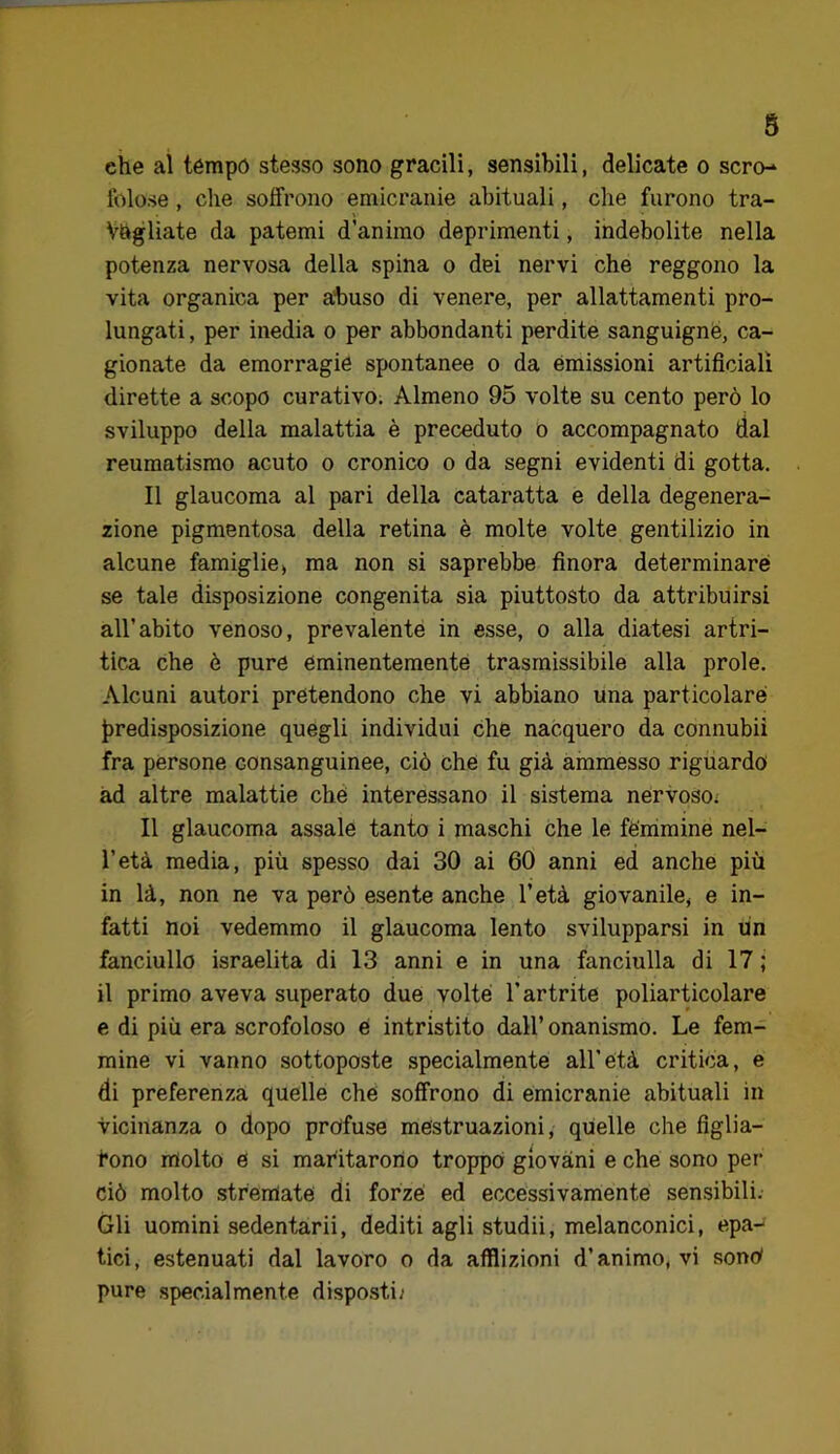 che al témpó stesso sono gracili, sensibili, delicate o scro-^ foiose, che soffrono emicranie abituali, che furono tra- vagliate da patemi d’animo deprimenti, indebolite nella potenza nervosa della spina o dei nervi che reggono la vita organica per alluso di venere, per allattamenti pro- lungati , per inedia o per abbondanti perdite sanguigne, ca- gionate da emorragie spontanee o da emissioni artificiali dirette a scopo curativo. Almeno 95 volte su cento però lo sviluppo della malattia è preceduto o accompagnato dal reumatismo acuto o cronico o da segni evidenti di gotta. Il glaucoma al pari della cataratta e della degenera- zione pigmentosa della retina è molte volte gentilizio in alcune famiglie) ma non si saprebbe finora determinare se tale disposizione congenita sia piuttosto da attribuirsi all’abito venoso, prevalente in esse, o alla diatesi artri- tica che è pure eminentemente trasmissibile alla prole. Alcuni autori pretendono che vi abbiano una particolare J)redisposizione quegli individui che nacquero da connubi! fra pèrsone consanguinee, ciò che fu già ammesso riguardo ad altre malattie chè interessano il sistema nervoso; Il glaucoma assale tanto i maschi che le fémmine nel- l’età media, più spesso dai 30 ai 60 anni ed anche più in là, non ne va però esente anche l’età giovanile, e in- fatti noi vedemmo il glaucoma lento svilupparsi in un fanciullo israelita di 13 anni e in una fanciulla di 17 ; il primo aveva superato due volte l’artrite poliarticolare e di più era scrofoloso é intristito dall’ onanismo. Le fem- mine vi vanno sottoposte specialmente all’età critica, e di preferenza quelle che soffrono di emicranie abituali in vicinanza o dopo profuse mestruazioni, quelle che figlia- 1*000 molto 6 si maritarono troppo giovani e che sono per ciò molto stremate di forze ed eccessivamente sensibili. Gli uomini sedentari!, dediti agli studi!, melanconici, epa- tici, estenuati dal lavoro o da afflizioni d’animo, vi sonO pure specialmente dispo.stii