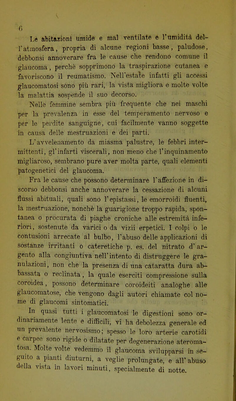 f) Le abitazioni umide e mal rentilate e l’umidità del- l'atmosfera, propria di alcune regioni basse, paludose, debbonsi annoverare fra le cause che rendono comune il glaucoma, perchè sopprimono la traspirazione cutanea e favoriscono il reumatismo. Nell'estale infatti gli accessi glaucomatosi sòno più rari, la vista migliora e molte volte la malattia sospende il suo decorso. Nelle fémmine sembra più frequente che nei maschi per la prevalenza in esse del temperamento nervoso e per le perdite sanguigne, cui facilmente vanno soggette in causa delle mestruazioni e dei parti. L’avvelenamento da miasma palustre, le febbri inter- mittenti, gl’infarti viscerali, non meno che l’inquinamento migliaroso, sembrano pure aver molta parte, quali elementi patogenetici del glaucoma. Fra le cause che possono determinare l'affezione in di- scorso debbonsi anche annoverare la cessazione di alcuni flussi abituali, quali sono l’epistassi, le emorroidi fluenti, la mestruazione, nonché la guarigione troppo rapida, spon- tanea 0 procurata di piaghe croniche alle estremità infe- riori, sostenute da varici o da vizii erpetici. I colpi o le contusioni arrecate al bulbo, l'abuso delle applicazioni di sostanze irritanti o cateretiche p. es. del nitrato d’ar- gento alla congiuntiva nell’intento di distruggere le gra- nulazioni , non che la presenza di una cataratta dura ab- bassata 0 reclinata, la quale eserciti compressione sulla coroidea, possono determinare coroideiti analoghe alle glaucomatose, che vengono dagli autori chiamate col no- me di glaucomi sintomatici. In quasi tutti i glaucomatosi le digestioni sono or- dinariamente lente e difficili, vi ha debolezza generale ed un prevalente nervosismo; spesso le loro arterie carotidi e carpee sono rigide o dilatate per degenerazione ateroma- tosa. Molte volte vedemmo il glaucoma svilupparsi in se- guito a pianti diuturni, a veglie prolungate, e all’ abuso della vista in lavori minuti, .specialmente di notte.