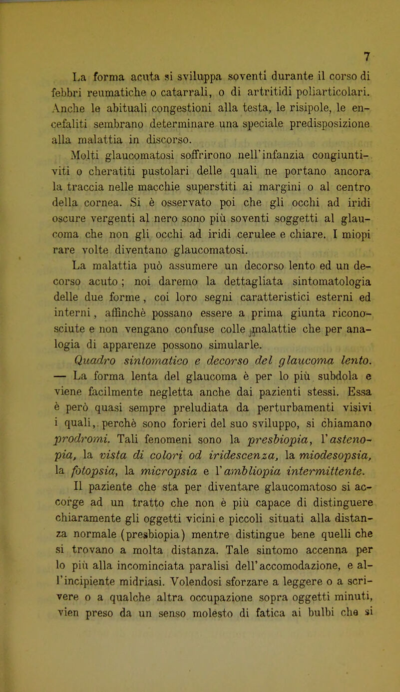 La forma acuta si sviluppa soventi durante il corso di febbri reumatiche o catarrali, o di artritidi poliarticolari. Anche le abituali congestioni alla testa, le risipole, le en- cefaliti sembrano determinare una speciale predisposizione alla malattia in discorso. Molti glaucomatosi soffrirono nell’infanzia congiunti- viti 0 cheratiti pustolari delle quali ne portano ancora la traccia nelle macchie superstiti ai margini o al centro della cornea. Si è osservato poi che gli occhi ad iridi oscure vergenti al nero sono più soventi soggetti al glau- coma che non gli occhi ad iridi cerulee e chiare. I miopi rare volte diventano glaucomatosi. La malattia può assumere un decorso lento ed un de- corso acuto ; noi daremo la dettagliata sintomatologia delle due forme, coi loro segni caratteristici esterni ed interni, affinchè possano essere a prima giunta ricono- sciute e non vengano confuse colle ^pialattie che per ana- logia di apparenze possono simularle. Quadro sintomatico e decorso del glaucoma lento. — La forma lenta del glaucoma è per lo più subdola e viene facilmente negletta anche dai pazienti stessi. Essa è però quasi sempre preludiata da perturbamenti visivi i quali,. perchè sono forieri del suo sviluppo, si chiamano prodromi. Tali fenomeni sono la presbiopia, Vasteno~ pia, la vista di colori od iridescenza, la miodesopsia, la fotopsia, la micropsia e V ambliopia intermittente. Il paziente che sta per diventare glaucomatoso si ac- corge ad un tratto che non è più capace di distinguere chiaramente gli oggetti vicini e piccoli situati alla distan- za normale (presbiopia) mentre distingue bene quelli che si trovano a molta distanza. Tale sintomo accenna per lo più alla incominciata paralisi dell’accomodazione, e al- l’incipiente midriasi. Volendosi sforzare a leggere o a scri- vere o a qualche altra occupazione sopra oggetti minuti, vien preso da un senso molesto di fatica ai bulbi che si