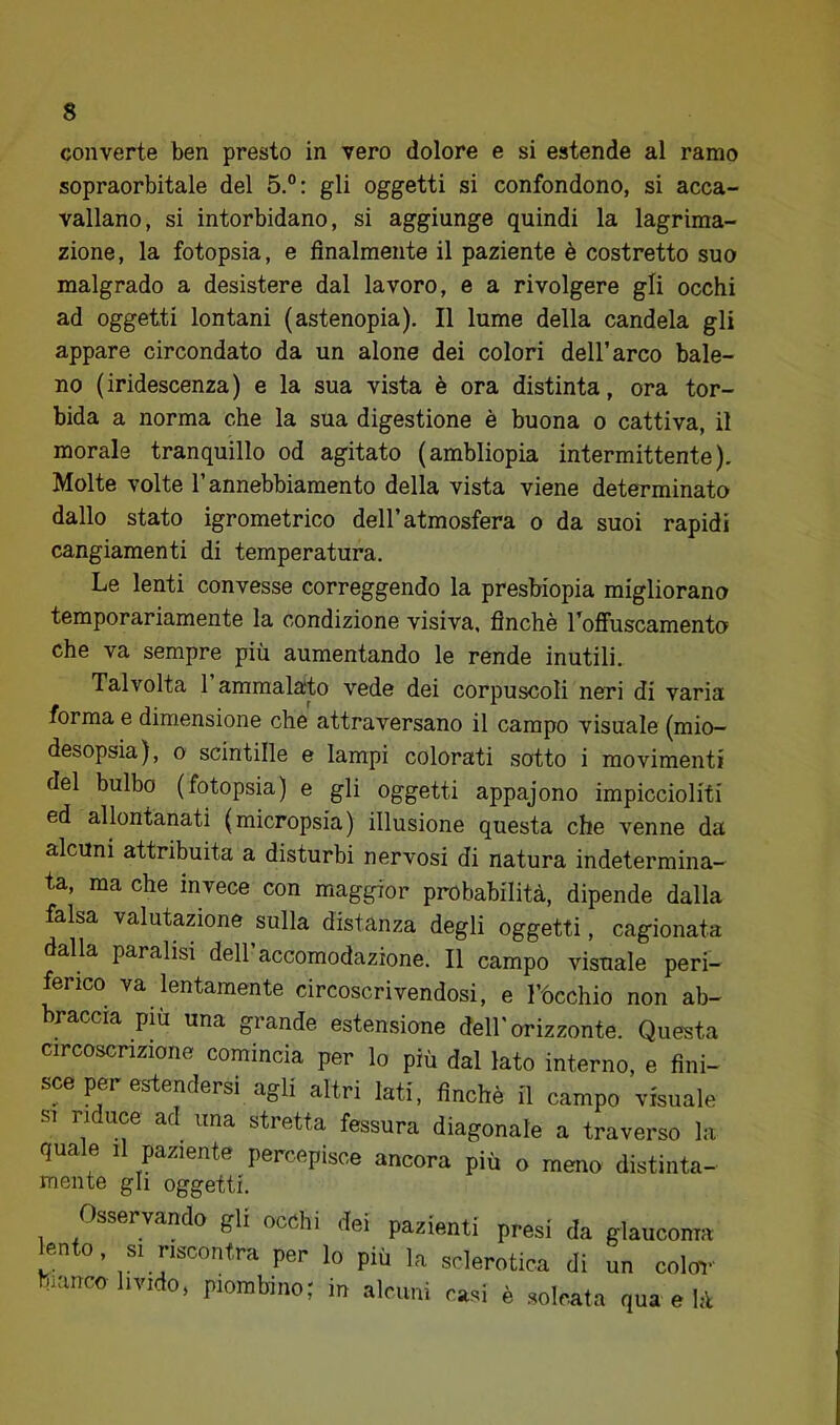 converte ben presto in vero dolore e si estende al ramo sopraorbitale del 5.°: gli oggetti si confondono, si acca- vallano, si intorbidano, si aggiunge quindi la lagrima- zione, la fotopsia, e finalmente il paziente è costretto suo malgrado a desistere dal lavoro, e a rivolgere gli occhi ad oggetti lontani (astenopia). Il lume della candela gli appare circondato da un alone dei colori dell’arco bale- no (iridescenza) e la sua vista è ora distinta, ora tor- bida a norma che la sua digestione è buona o cattiva, il morale tranquillo od agitato (ambliopia intermittente). Molte volte l’annebbiamento della vista viene determinato dallo stato igrometrico dell’atmosfera o da suoi rapidi cangiamenti di temperatura. Le lenti convesse correggendo la presbiopia migliorano temporariamente la condizione visiva, finché l’ofiuscamento che va sempre più aumentando le rende inutili. Talvolta 1 ammalato vede dei corpuscoli neri di varia forma e dimensione che attraversano il campo visuale (mio- desopsia), o scintille e lampi colorati sotto i movimenti del bulbo (fotopsia) e gli oggetti appajono impiccioliti ed allontanati (micropsia) illusione questa che venne da alcuni attribuita a disturbi nervosi di natura indetermina- ta, ma che invece con maggior probabilità, dipende dalla falsa valutazione sulla distanza degli oggetti, cagionata dalla paralisi dell accomodazione. Il campo visuale peri- ferico va lentamente circoscrivendosi, e l’ùcchio non ab- braccia piu una grande estensione dell'orizzonte. Questa circoscrizione comincia per lo più dal lato interno, e fini- sce per esdiendersi agli altri Iati, finché il campo visuale SI riduce ad una stretta fessura diagonale a traverso la quale il paziente percepisce ancora più o meno distinta- mente gli oggetti. Osservando gli occhi dei pazienti presi da glaucoma lento, SI riscontra per lo più la sclerotica di un colm- bianco livido, piombino; in alcuni casi è solcata qua e là