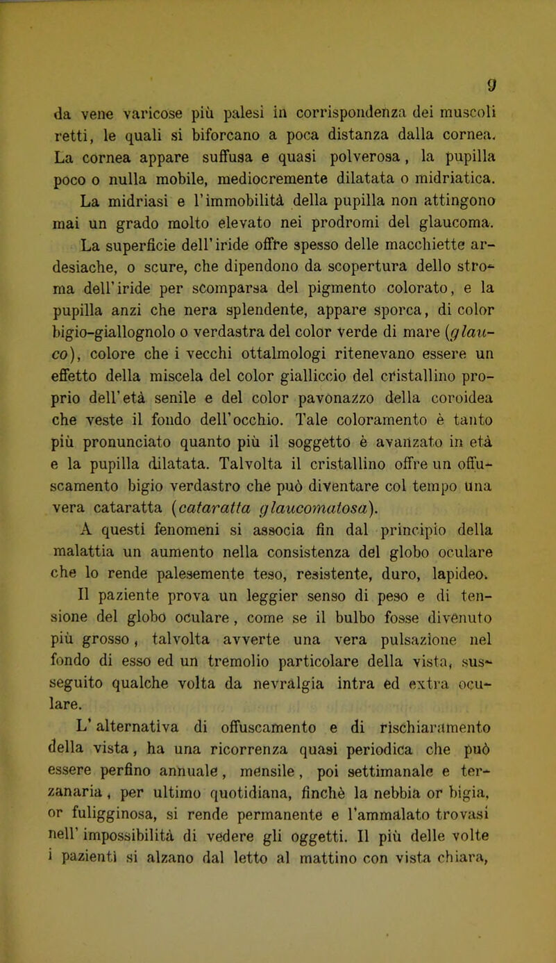 d da vene varicose più palesi in corrispondenza dei muscoli retti, le quali si biforcano a poca distanza dalla cornea. La cornea appare soffusa e quasi polverosa, la pupilla poco o nulla mobile, mediocremente dilatata o midriatica. La midriasi e l’immobilità della pupilla non attingono mai un grado molto elevato nei prodromi del glaucoma. La superficie dell’iride offre spesso delle macchiette ar- desiache, o scure, che dipendono da scopertura dello stro*- ma dell’iride per scomparsa del pigmento colorato, e la pupilla anzi che nera splendente, appare sporca, di color bigio-giallognolo o verdastra del color verde di mare [glau- co), colore che i vecchi ottalmologi ritenevano essere un effetto della miscela del color gialliccio del cristallino pro- prio dell’età senile e del color pavonazzo della coroidea che veste il fondo dell’occhio. Tale coloramento è tanto più pronunciato quanto più il soggetto è avanzato in età e la pupilla dilatata. Talvolta il cristallino offre un offu- scamento bigio verdastro che può diventare col tempo una vera cataratta [cataratta glaucomatosa). A questi fenomeni si associa fin dal principio della malattia un aumento nella consistenza del globo oculare che lo rende palesemente teso, resistente, duro, lapideo. Il paziente prova un leggier senso di peso e di ten- sione del globo oculare, come se il bulbo fosse divenuto più grosso, talvolta avverte una vera pulsazione nel fondo di esso ed un tremolio particolare della vista, .sus- seguito qualche volta da nevralgia intra ed extra ocu- lare. L’alternativa di offuscamento e di rischiaramento della vista, ha una ricorrenza quasi periodica che può essere perfino annuale, mensile, poi settimanale e ter- zanaria , per ultimo quotidiana, finché la nebbia or bigia, or fuligginosa, si rende permanente e Tammalato trovasi nell’ impossibilità di vedere gli oggetti. Il più delle volte i pazienti si alzano dal letto al mattino con vista chiara,