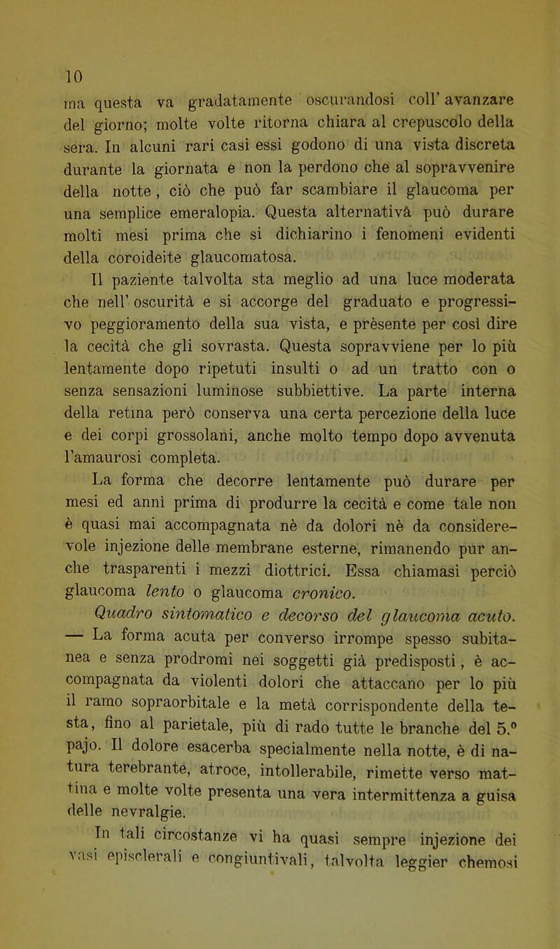 ina questa va gradatamente oscurandosi coll’ avanzare del giorno; molte volte ritorna chiara al crepuscolo della sera. In alcuni rari casi essi godono di una vista discreta durante la giornata e non la perdono che al sopravvenire della notte, ciò che può far scambiare il glaucoma per una semplice emeralopia. Questa alternativà può durare molti mesi prima che si dichiarino i fenomeni evidenti della coroideite glaucomatosa. Il paziente talvolta sta meglio ad una luce moderata che nell’ oscurità e si accorge del graduato e progressi- vo peggioramento della sua vista, e présente per cosi dire la cecità che gli sovrasta. Questa sopravviene per lo più lentamente dopo ripetuti insulti o ad un tratto con o senza sensazioni luminose subbiettive. La parte interna della retina però conserva una certa percezione della luce e dei corpi grossolani, anche molto tempo dopo avvenuta l’amaurosi completa. La forma che decorre lentamente può durare per mesi ed anni prima di produrre la cecità e come tale non è quasi mai accompagnata nè da dolori nè da considere- vole injezione delle membrane esterne, rimanendo pur an- che trasparenti i mezzi diottrici. Essa chiamasi perciò glaucoma lento o glaucoma cronico. Quadro sintomatico e decorso del glaucoma acuto. — La forma acuta per converso irrompe spesso subita- nea e senza prodromi nei soggetti già predisposti, è ac- compagnata da violenti dolori che attaccano per lo più il ramo sopraorbitale e la metà corrispondente della te- sta, fino al parietale, più di rado tutte le branche del 5.® pajo. Il dolore esacerba specialmente nella notte, è di na- tura terebrante, atroce, intollerabile, rimette verso mat- tina e molte volte presenta una vera intermittenza a guisa delle nevralgie. In tali circostanze vi ha quasi sempre injezione dei Aasi episclerali e congiuntivali, talvolta leggier chemosi