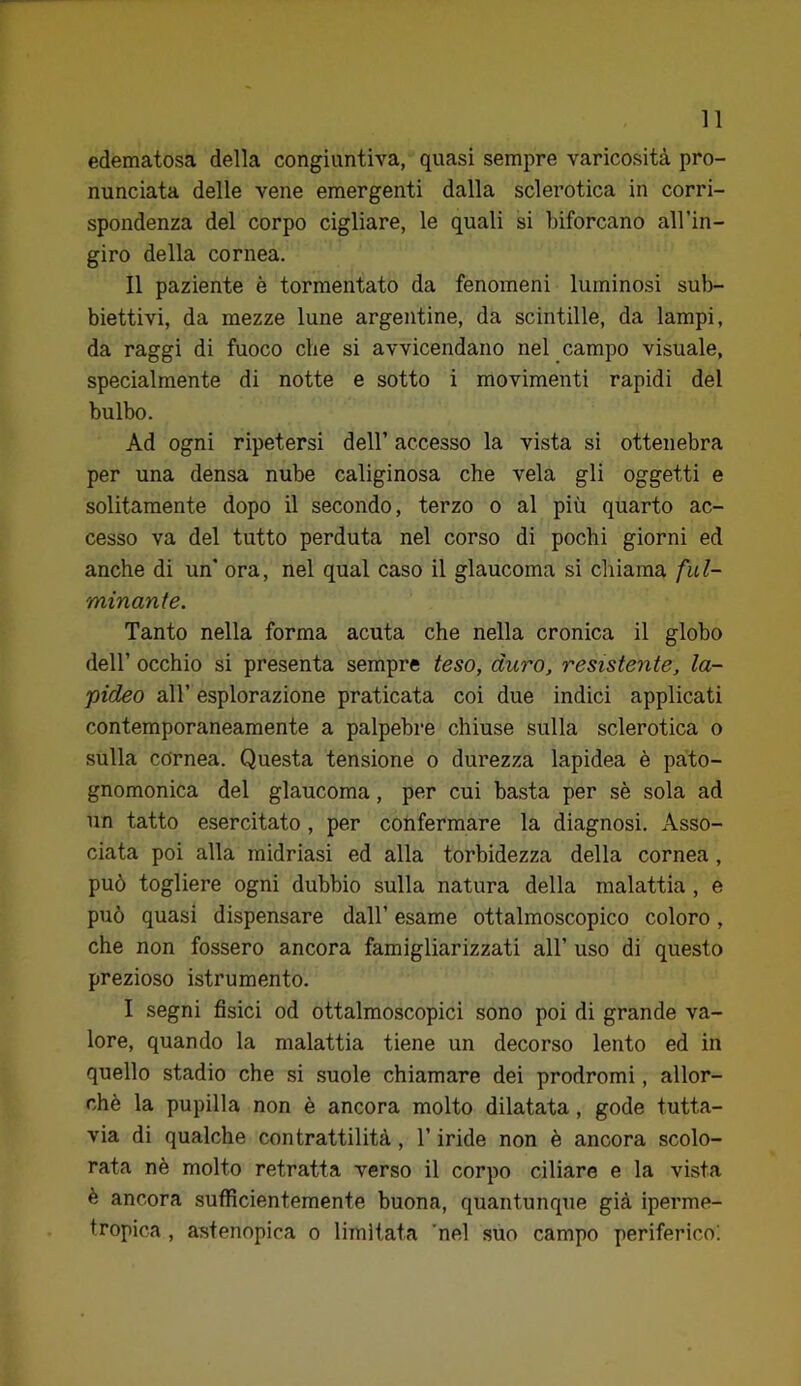 edematosa della congiuntiva, quasi sempre varicosità pro- nunciata delle vene emergenti dalla sclerotica in corri- spondenza del corpo cigliare, le quali si biforcano all’in- giro della cornea. Il paziente è tormentato da fenomeni luminosi sub- biettivi, da mezze lune argentine, da scintille, da lampi, da raggi di fuoco che si avvicendano nel campo visuale, specialmente di notte e sotto i movimenti rapidi del bulbo. Ad ogni ripetersi dell’ accesso la vista si ottenebra per una densa nube caliginosa che vela gli oggetti e solitamente dopo il secondo, terzo o al più quarto ac- cesso va del tutto perduta nel corso di pochi giorni ed anche di un’ ora, nel qual caso il glaucoma si chiama ful- minante. Tanto nella forma acuta che nella cronica il globo dell’ occhio si presenta sempre teso, duro, resistente, la- pideo all’ esplorazione praticata coi due indici applicati contemporaneamente a palpebre chiuse sulla sclerotica o sulla cornea. Questa tensione o durezza lapidea è pato- gnomonica del glaucoma, per cui basta per sè sola ad un tatto esercitato, per confermare la diagnosi. Asso- ciata poi alla midriasi ed alla torbidezza della cornea, può togliere ogni dubbio sulla natura della malattia , e può quasi dispensare dall’ esame ottalmoscopico coloro, che non fossero ancora famigliarizzati all’ uso di questo prezioso istrumento. I segni fisici od ottalmoscopici sono poi di grande va- lore, quando la malattia tiene un decorso lento ed in quello stadio che si suole chiamare dei prodromi, allor- ché la pupilla non è ancora molto dilatata, gode tutta- via di qualche contrattilità, l’iride non è ancora scolo- rata nè molto retratta verso il corpo ciliare e la vista è ancora sufficientemente buona, quantunque già iperme- tropica , astenopica o limitata 'nel suo campo periferico!