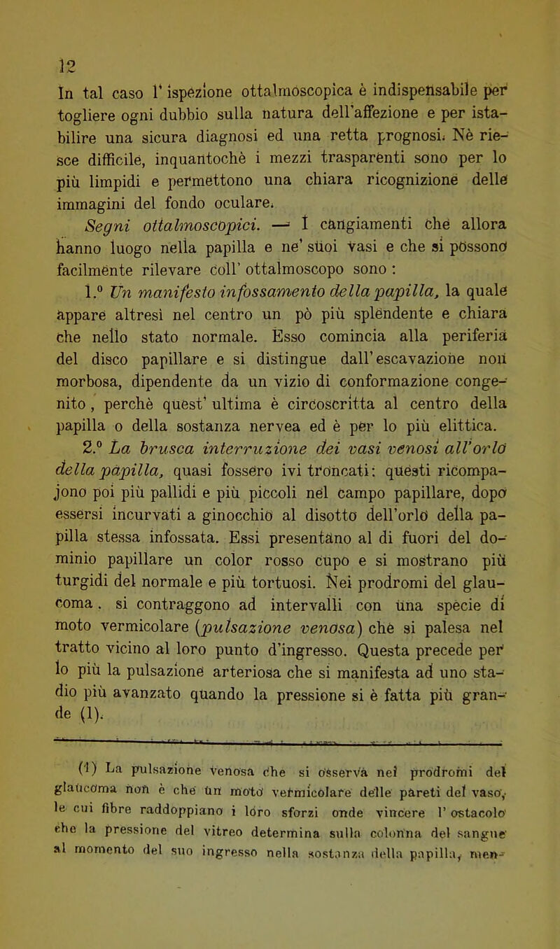 in tal caso 1* ispezione ottalraóscopica è indispensabile per togliere ogni dubbio sulla natura dellaffezione e per ista- bilire una sicura diagnosi ed una retta prognosi^ Nè rie- sce difficile, inquantochè i mezzi trasparènti sono per lo più limpidi e permettono una chiara ricognizione delle immagini del fondo oculare» Segni oiialmoseùpici. —= 1 cangiamenti Che allora hanno luogo nella papilla e ne’ sùoi Vasi e che si possono facilménte rilevare coll’ ottalmoscopo sono ; 1. “ Un manifesto infossamento della papilla, la quale appare altresì nel centro un pò più splèndente e chiara che nello stato normale. Èsso comincia alla periferia del disco papillare e si distingue dall’escavaziohe noli morbosa, dipendente da un vizio di conformazione conge- nito , perchè quest’ ultima è circoscritta al centro della papilla 0 della sostanza nervea ed è pèr lo più elittica. 2. ° La brusca interruzione dei vasi venosi all’orlo della papilla, quasi fossero ivi troncati: quésti riCompa- jono poi più pallidi e più piccoli nel campo papillare, dopo essersi incurvati a ginocchio al disotto deU’orlci della pa- pilla stessa infossata. Essi presentano al di fuori del do- minio papillare un color rosso cupo e si mostrano più turgidi del normale e più tortuosi. Kei prodromi del glau- coma . si contraggono ad intervalli con una spècie di moto vermicolare [pulsazione venosa) chè si palesa nel tratto vicino al loro punto d’ingresso. Questa precede peC lo più la pulsazione arteriosa che si manifesta ad uno sta- dio più avanzato quando la pressione si è fatta più gran- de (1). (I) La pulsazione venosa Che si Osserva nei prodromi del glaucoma noft è che Un moto vermicolare delle pareti del vaso,’ le cui fibre raddoppiano i loro sforzi onde vincere l’ostacolo elio la pressione del vitreo determina sulla colonna del sangue' al momento del suo ingresso nella sostanza della papilla,- men-