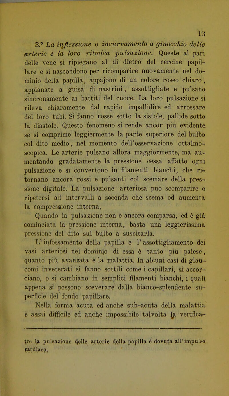 3.® La inflessione o incurvamento a ginocchio delle arterie e la loro ritmica pulsazione. Queste al pari delle vene si ripiegano al di dietro del cercine papil- lare e si nascondono per ricomparire nuovamente nel do- minio della papilla, appajono di un colore roseo chiaro, appianate a guisa di nastrini, assottigliate e pulsano sincronamente ai battiti del cuore. La loro pulsazione si rileva chiaramente dal rapido impallidire ed arrossare dei loro tubi. Si fanno rosse sotto la sistole, pallide sotto la diastole. Questo fenomeno si rende ancor più evidente se si comprime leggiermente la parte superiore del bulbo col dito medio, nel momento dell’ osservazione ottalmo-; scopica. Le arterie pulsano allora maggiormente, ma aur. mentando gradatamente la pressione cessa affatto ogni pulsazione e si convertono in filamenti bianchi, che rw tornano ancora rossi e pulsanti col scemare della pres-^ sione digitale. La pulsazione arteriosa può scomparire e ripetersi ad intervalli a seconda che scema od aumenta la compressione interna. Quando la pulsazione non è ancora comparsa, ed è già cominciata la pressione interna, basta una leggierissima pressione del dito sul bulbo a suscitarla, L'infossamento della papilla e 1’ assottigliamento dei vasi arteriosi nel dominio di essa è tanto più palese, quanto più avanzata è la malattia. In alcuni casi di glau- comi inveterati si fanno sottili come i capillari, si accor- ciano, 0 si cambiano in semplici filamenti bianchi, i qualf appena si possono sceverare dalla bianco-splendente su- perficie del fondo papillare. Nella forma acuta ed anche sub-acuta della malattia è assai difficile ed anche impossibile talvolta ^ verifica- ^rc U pulsazione 4®he arterie della papilla è dovuta all’impulso cardiaco,