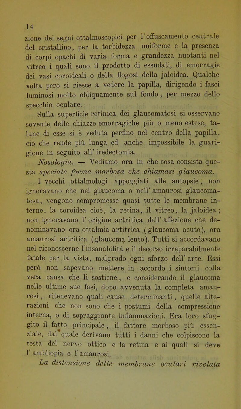 zioiie dei segni ottalmoscopici per 1 offuscamento centrale del cristallino, per la torbidezza uniforme e la presenza di corpi opachi di varia forma e grandezza nuotanti nel vitreo i quali sono il prodotto di essudati, di emorragie dei vasi coroideali o della flogosi della jaloidea. Qualche volta però si riesce a vedere la papilla, dirigendo i fasci luminosi molto obliquamente sul fondo, per mezzo dello specchio oculare. Sulla superfìcie retinica dei glaucomatosi si osservano sovente delle chiazze emorragiche più o meno estese, ta- lune di esse si è veduta perfino nel centro della papilla, ciò che rende più lunga ed anche impossibile la guari- gione in seguito all’ iredectomia. Nosologia. — Vediamo ora in che cosa consista que- sta speciale forma morbosa che chiamasi glaucoma. I vecchi ottalmologi appoggiati alle autopsie, non ignoravano che nel glaucoma o nell’ amaurosi glaucoma- tosa, vengono compromesse quasi tutte le membrane in- terne, la coroidea cioè, la retina, il vitreo, la jaloidea ; non ignoravano 1’ origine, artritica dell’ affezione che de- nominavano ora ottalmia artitrica (glaucoma acuto), ora amaurosi artritica (glaucoma lento). Tutti si accordavano nel riconoscerne l’insanabilità e il decorso irreparabilmente fatale per la vista, malgrado ogni sforzo dell’arte. Essi però non sapevano mettere in accordo i sintomi colla vera causa che li sostiene, e considerando il glaucoma nelle ultime sue fasi, dopo avvenuta la completa amau- rosi , ritenevano quali cause determinanti, quelle alte- razioni che non sono che i postumi della compressione interna, o di sopraggiunte infiammazioni. Era loro sfug- gito il fatto principale, il fattore morboso più essen- ziale, dal quale derivano tutti i danni che colpiscono la testa del nervo ottico e la retina e ai quali si deve r ambliopia e l’amaurosi. La distensione delle membrane oculari rivelala.