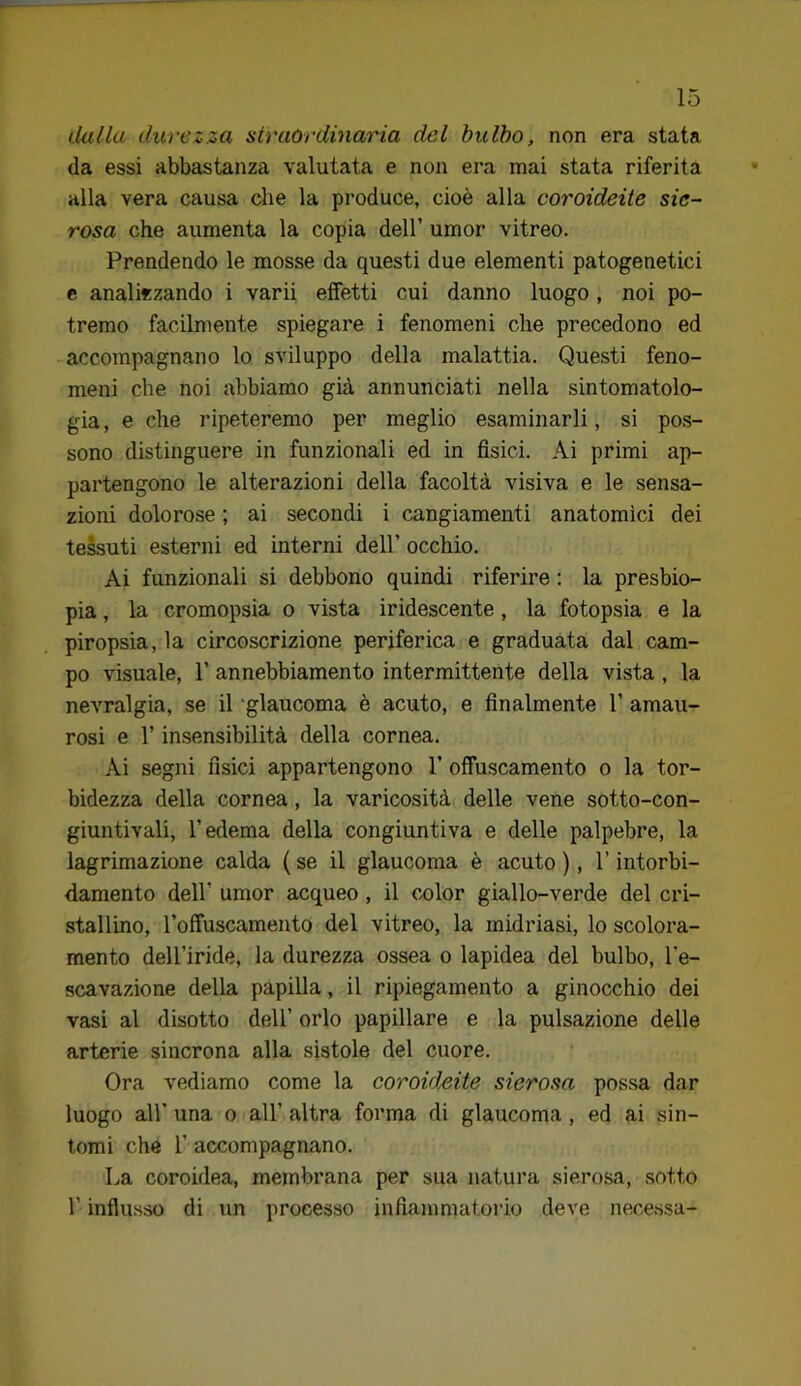 dalla durezza straordinaria del bulbo, non era stata da essi abbastanza valutata e non era mai stata riferita alla vera causa che la produce, cioè alla coroideite sie- rosa che aumenta la copia dell’ umor vitreo. Prendendo le mosse da questi due elementi patogenetici e analizzando i varii effetti cui danno luogo, noi po- tremo facilmente spiegare i fenomeni che precedono ed accompagnano lo sviluppo della malattia. Questi feno- meni che noi abbiamo già annunciati nella sintomatolo- gia , e che ripeteremo per meglio esaminarli, si pos- sono distinguere in funzionali ed in fisici. Ai primi ap- partengono le alterazioni della facoltà visiva e le sensa- zioni dolorose ; ai secondi i cangiamenti anatomici dei tessuti esterni ed interni dell’ occhio. Ai funzionali si debbono quindi riferire ; la presbio- pia , la cromopsia o vista iridescente, la fotopsia e la piropsia, la circoscrizione periferica e graduata dal cam- po visuale, r annebbiamento intermittente della vista, la nevralgia, se il 'glaucoma è acuto, e finalmente 1’ amau- rosi e r insensibilità della cornea. Ai segni fisici appartengono 1’ offuscamento o la tor- bidezza della cornea, la varicosità delle vene sotto-con- giuntivali, l’edema della congiuntiva e delle palpebre, la lagrimazione calda ( se il glaucoma è acuto ), l’intorbi- damento dell’ umor acqueo, il color giallo-verde del cri- stallino, l’offuscamento del vitreo, la midriasi, lo scolora- mento dell’iride, la durezza ossea o lapidea del bulbo, l’e- scavazione della papilla, il ripiegamento a ginocchio dei vasi al disotto dell’ orlo papillare e la pulsazione delle arterie sincrona alla sistole del cuore. Ora vediamo come la coroideite sierosa possa dar luogo all’una o all’altra forma di glaucoma, ed ai sin- tomi che r accompagnano. La coroidea, membrana per sua natura sierosa, sotto r influsso di un processo infiammatorio deve nece.ssa-