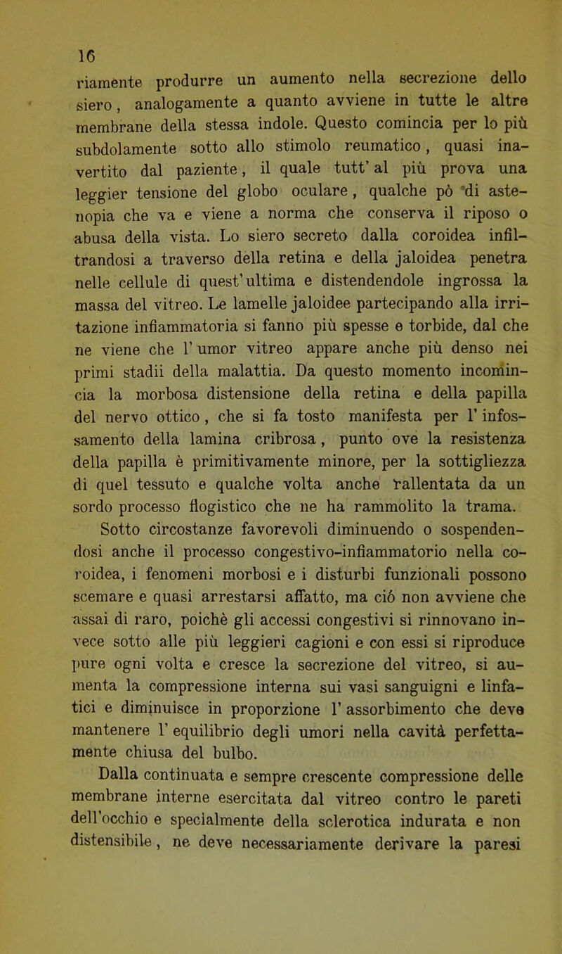 riamente produrre un aumento nella secrezione dello siero j analogamente a (guanto avviene in tutte le altre membrane della stessa indole. Questo comincia per lo più subdolamente sotto allo stimolo reumatico, quasi ina- vertito dal paziente, il quale tutt’ al più prova una leggier tensione del globo oculare, qualche pò 'di aste- nopia che va e viene a norma che conserva il riposo o abusa della vista. Lo siero secreto dalla coroidea infil- trandosi a traverso della retina e della j aioidea penetra nelle cellule di quest’ultima e distendendole ingrossa la massa del vitreo. Le lamelle jaloidee partecipando alla irri- tazione infiammatoria si fanno più spesse e torbide, dal che ne viene che 1’ umor vitreo appare anche più denso nei primi stadii della malattia. Da questo momento inconiin- cia la morbosa distensione della retina e della papilla del nervo ottico, che si fa tosto manifesta per l’infos- samento della lamina cribrosa, punto ove la resistenza della papilla è primitivamente minore, per la sottigliezza di quel tessuto e qualche volta anche rallentata da un sordo processo flogistico che ne ha rammolito la trama. Sotto circostanze favorevoli diminuendo o sospenden- dosi anche il proce.sso congestivo-infiammatorio nella co- roidea, i fenomeni morbosi e i disturbi funzionali possono scemare e quasi arrestarsi affatto, ma ciò non avviene che assai di raro, poiché gli accessi congestivi si rinnovano in- vece sotto alle più leggieri cagioni e con essi si riproduce l)ure ogni volta e cresce la secrezione del vitreo, si au- menta la compressione interna sui vasi sanguigni e linfa- tici e diminuisce in proporzione 1’ assorbimento che deve mantenere 1’ equilibrio degli umori nella cavità perfetta- mente chiusa del bulbo. Dalla continuata e sempre crescente compressione delle membrane interne esercitata dal vitreo contro le pareti dell’occhio e specialmente della sclerotica indurata e non distensibile, ne deve necessariamente derivare la paresi