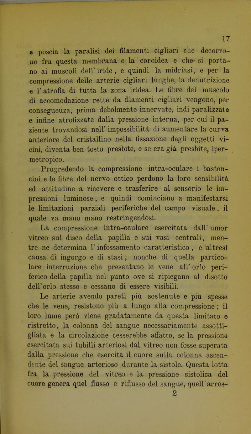 e poscia la paralisi dei filamenti cigliari che decorro- no fra questa membrana e la coroidea e che- si porta- no ai muscoli dell’ iride, e quindi la midriasi, e per la compressione delle arterie cigliari lunghe, la denutrizione e r atrofia di tutta la zona iridea. Le fibre del muscolo di accomodazione rette da filamenti cigliari vengono, per conseguenza, prima debolmente innervate, indi paralizzate e infine atrofizzate dalla pressione interna, per cui il pa- ziente trovandosi nell’ impossibilità di aumentare la curva anteriore del cristallino nella fissazione degli oggetti vi- cini, diventa ben tosto presbite, e se era già presbite, iper- metropico. Progredendo la compressione intra-oculare i baston- cini e le fibre del nervo ottico perdono la loro sensibilità ed attitudine a ricevere e trasferire al sensorio le im- pressioni luminose, e quindi cominciano a manifestarsi le limitazioni parziali periferiche del campo visuale, il quale va mano mano restringendosi. La compressione intra-oculare esercitata dall’ umor vitreo sul disco della papilla e sui vasi centrali, men- tre ne determina l’infossamento caratteristico , è altresì causa di ingorgo e di stasi, nonché di quella partico- lare interruzione che presentano le vene all’ orlo peri- ferico della papilla nel punto ove si ripiegano al disotto dell’orlo stesso e cessano di essere visibili. Le arterie avendo pareti più sostenute e più spesse che le vene, resistono più a lungo alla compressione ; il loro lume però viene gradatamente da questa limitato e ristretto, la colonna del sangue necessariamente assotti- gliata e la circolazione cesserebbe affatto, se la pressione esercitata sui tubilli arteriosi dal vitreo non fosse superata dalla pressione che esercita il cuore sulla colonna ascen- dente del sangue arterioso durante la sistole. Questa lotta fra la pressione del vitreo e la pressione sistolica del cuore genera quel flusso e riflusso del sangue, quell’arros- 2