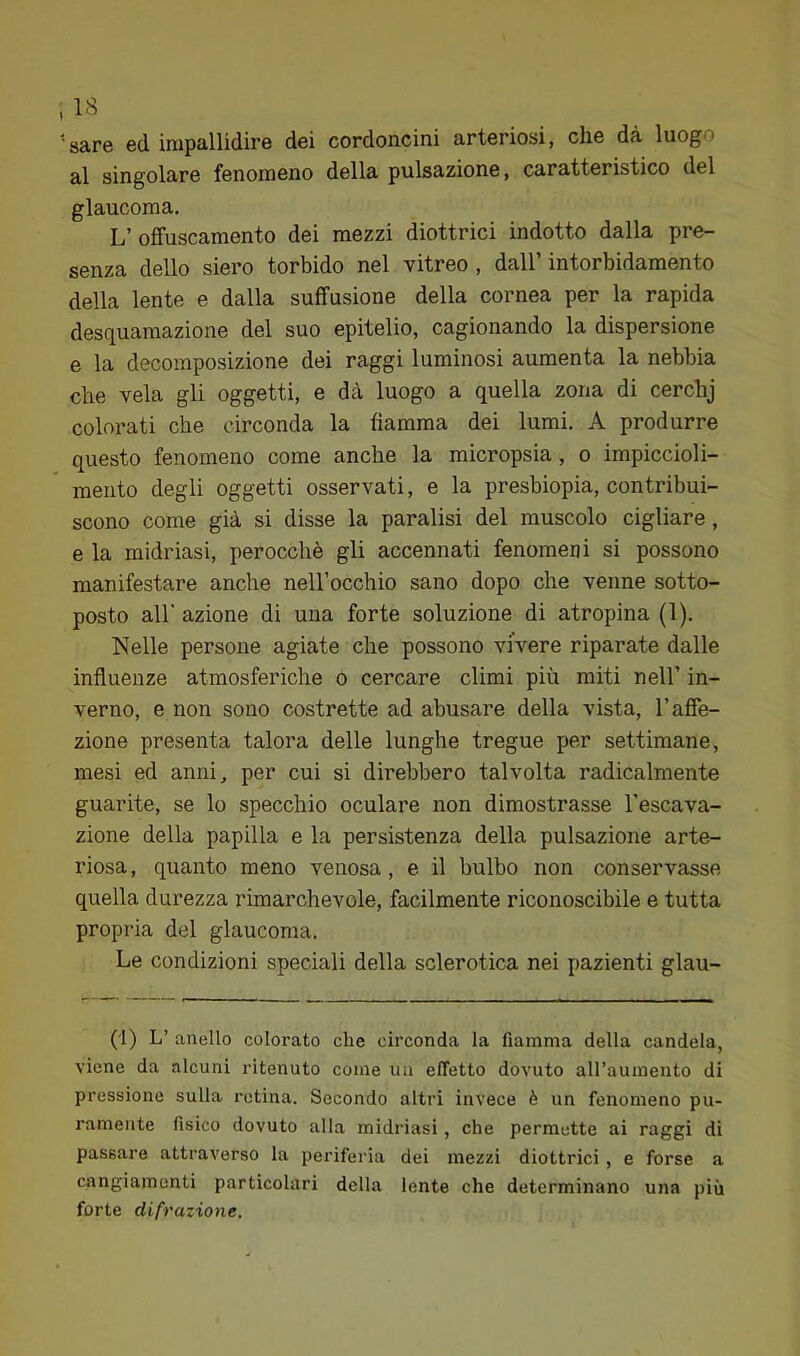 •sare ed impallidire dei cordoncini arteriosi, che dà luogo al singolare fenomeno della pulsazione, caratteristico del glaucoma. L’ offuscamento dei mezzi diottrici indotto dalla pre- senza dello siero torbido nel vitreo , dall’ intorbidamento della lente e dalla suffusione della cornea per la rapida desquamazione del suo epitelio, cagionando la dispersione e la decomposizione dei raggi luminosi aumenta la nebbia che vela gli oggetti, e dà luogo a quella zona di cerchj colorati che circonda la fiamma dei lumi. A produrre questo fenomeno come anche la micropsia , o impiccioli- meiito degli oggetti osservati, e la presbiopia, contribui- scono come già si disse la paralisi del muscolo cigliare, e la midriasi, perocché gli accennati fenomeni si possono manifestare anche neH’occhio sano dopo che venne sotto- posto all' azione di una forte soluzione di atropina (1). Nelle persone agiate che possono vivere riparate dalle influenze atmosferiche o cercare climi più miti nell’ in- verno, e non sono costrette ad abusare della vista, l’affe- zione presenta talora delle lunghe tregue per settimane, mesi ed anni, per cui si direbbero talvolta radicalmente guarite, se lo specchio oculare non dimostrasse l’escava- zione della papilla e la persistenza della pulsazione arte- riosa, quanto meno venosa, e il bulbo non conservasse quella durezza rimarchevole, facilmente riconoscibile e tutta propria del glaucoma. Le condizioni speciali della sclerotica nei pazienti glau- (1) L’ anello colorato che circonda la fiamma della candela, viene da alcuni ritenuto come un effetto dovuto aU’aumento di pressione sulla retina. Secondo altri invece è un fenomeno pu- ramente fisico dovuto alla midriasi, che permette ai raggi di passare attraverso la periferia dei mezzi diottrici , e forse a cangiamenti particolari della lente che determinano una più forte difrazione.