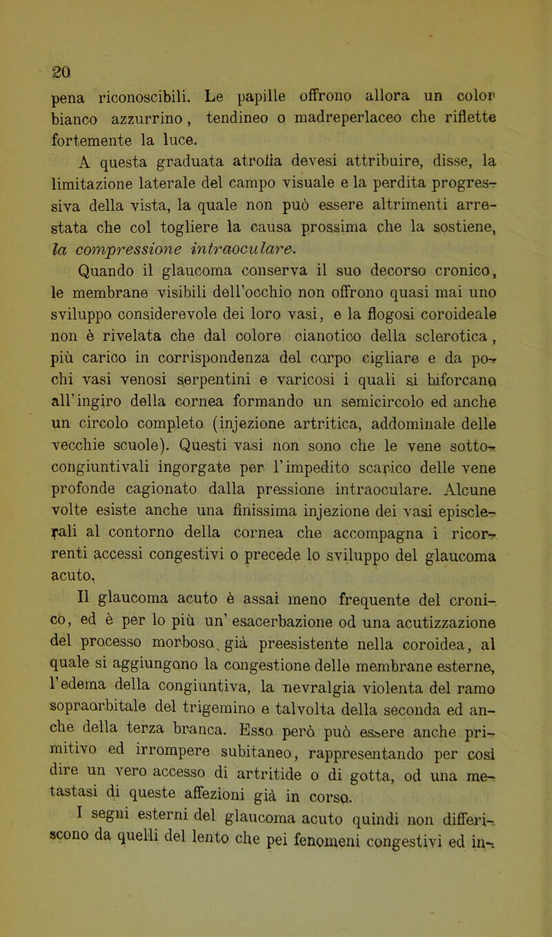 pena riconoscibili. Le papille offrono allora un color bianco azzurrino, tendineo o madreperlaceo che riflette fortemente la luce. A questa graduata atrofia devesi attribuire, disse, la limitazione laterale del campo visuale e la perdita progress- siva della vista, la quale non può essere altrimenti arre- stata che col togliere la causa prossima che la sostiene, la cotn'pressione intraoculare. Quando il glaucoma conserva il suo decorso cronico, le membrane visibili deiroochio non offrono quasi mai uno sviluppo considerevole dei loro vasi, e la flogosi coroideale non è rivelata che dal colore cianotico della sclerotica, più carico in corrispondenza del corpo cigliare e da po-r chi vasi venosi serpentini e varicosi i quali si biforcano all’ingiro della cornea formando un semicircolo ed anche un circolo completo (injezione artritica, addominale delle vecchie scuole). Questi vasi non sono che le vene sotto-* congiuntivali ingorgate per l’impedito scapico delle vene profonde cagionato dalla pressione intraoculare. Alcune volte esiste anche una finissima injezione dei vasi episcle- pali al contorno della cornea che accompagna i ricor-r renti accessi congestivi o precede lo sviluppo del glaucoma acuto, Il glaucoma acuto è assai meno frequente del croni- co, ed è per lo più un’ esacerbazione od una acutizzazione del processo morboso^ già preesistente nella coroidea, al quale si aggiungono la congestione delle membrane esterne, 1 edema della congiuntiva, la nevralgia violenta del ramo sopraorbitale del trigemino e talvolta della seconda ed an- che della terza branca. Esso però può essere anche pri- mitivo ed irrompere subitaneo, rappresentando per cosi dire un vero accesso di artritide o di gotta, od una me- tastasi di queste affezioni già in corso. I segni esterni del glaucoma acuto quindi non differi- scono da quelli del lento che pei fenomeni congestivi ed in-.