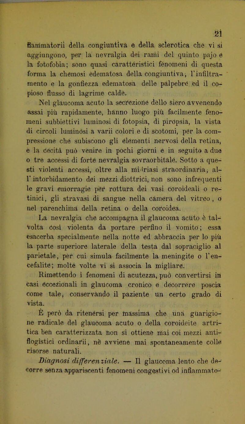 aggiungono, per la nevralgia dei rami del quinto pajo é la fotofobia; sono quasi carattéristici fénomeni di questa forma la chemosi edematosa della congiuntiva, l’infiltra- mento e la gonfiezza edematosa delle palpebre ed il co- pioso flusso di lagrime calde. Nel glaucoma acuto la secrezione dèlio siero avvenendo assai più rapidamente, hanno luogo più facilmente feno- meni subbiettivi luminosi di fotopsia, di pirópsia, la vista di circoli luminósi a varii colori e di scotomi, pér la com- pressione che subiscono gli elementi nervosi della retina, e la cecità può venire in pochi giorni e in seguito a due o tre accessi di forte nevralgia sovraofbitàlé. Sotto a que- sti violenti accessi, oltre alla mi'lriasi straordinaria^ al- r intorbidamento dei mezzi diottrici, non sono infrequenti le gravi emorragie per rottura dei vasi coroideali o re- tinici, gli stravasi di sangue nella càmera del vitreo , ò nel parenchima della retina o della coroidea. La nevralgia che accompagna il glaucoma acuto è tal- volta cosi violenta da portare perfino il vomito ; essa esacerba specialmente nella notte ed abbraccia per lo più la parte superiore laterale della testa dal sopraciglio al parietale, per cui simula facilmente la meningite o l’en- cefalite; molte volte vi si associa la migliare. Rimettendo i fenomeni di acutezza, può convertirsi in casi écceiiionali in glaucoma cronico é decorrere poscia come tale; conservando il paziente un certo grado di vista. E però da ritenérsi per massima che una gùarigio- ne radicale del glaucoma acuto o della coroideite artri- tica ben caratterizzata non si ottiene mai coi mezzi anti- flogistici ordinarii, nè avviene mai spontaneamente colle risorse naturali. Diagnosi differenziale. — Il glaucoma lento che de- corre senza appariscenti fenomeni congestivi od infiammato-