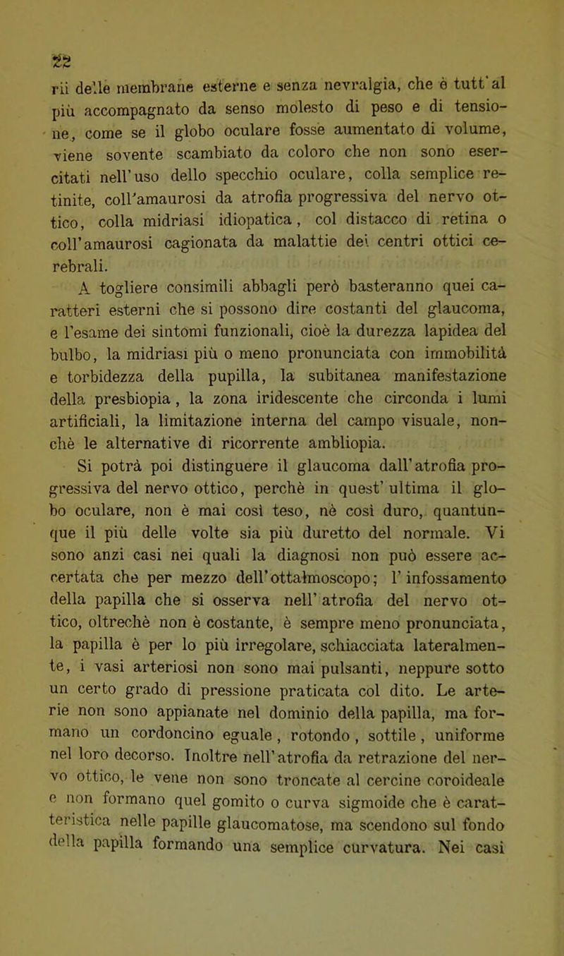 rii delle membrane esterne e senza nevralgia, che è tutfal più accompagnato da senso molesto di peso e di tensio- ne, come se il globo oculare fosse aumentato di volume, viene sovente scambiato da coloro che non sono eser- citati nell’uso dello specchio oculare, colla semplice re- tinite, coll'amaurosi da atrofia progressiva del nervo ot- tico, colla midriasi idiopatica, col distacco di retina o coll’amaurosi cagionata da malattie dei centri ottici ce- rebrali. A togliere consimili abbagli però basteranno quei ca- ratteri esterni che si possono dire costanti del glaucoma, e l’esame dei sintomi funzionali, cioè la durezza lapidea del bulbo, la midriasi più o meno pronunciata con immobilità e torbidezza della pupilla, la subitanea manifestazione della presbiopia, la zona iridescente che circonda i lumi artificiali, la limitazione interna del campo visuale, non- ché le alternative di ricorrente ambliopia. Si potrà poi distinguere il glaucoma dall’ atrofia pro- gressiva del nervo ottico, perchè in quest’ ultima il glo- bo oculare, non è mai così teso, nè così duro, quantun- que il più delle volte sia più duretto del normale. Vi sono anzi casi nei quali la diagnosi non può essere ac- certata che per mezzo dell’ottahnoscopo; l’infossamento della papilla che si osserva nell’ atrofia del nervo ot- tico, oltreché non è costante, è sempre meno pronunciata, la papilla è per lo più irregolare, schiacciata lateralmen- te, i vasi arteriosi non sono mai pulsanti, neppure sotto un certo grado di pressione praticata col dito. Le arte- rie non sono appianate nel dominio della papilla, ma for- mano un cordoncino eguale , rotondo , sottile , uniforme nel loro decorso. Inoltre nell’atrofia da retrazione del ner- vo ottico, le vene non sono troncate al cercine coroideale e non formano quel gomito o curva sigmoide che è carat- teristica nelle papille glaucomatose, ma scendono sul fondo della papilla formando una semplice curvatura. Nei casi