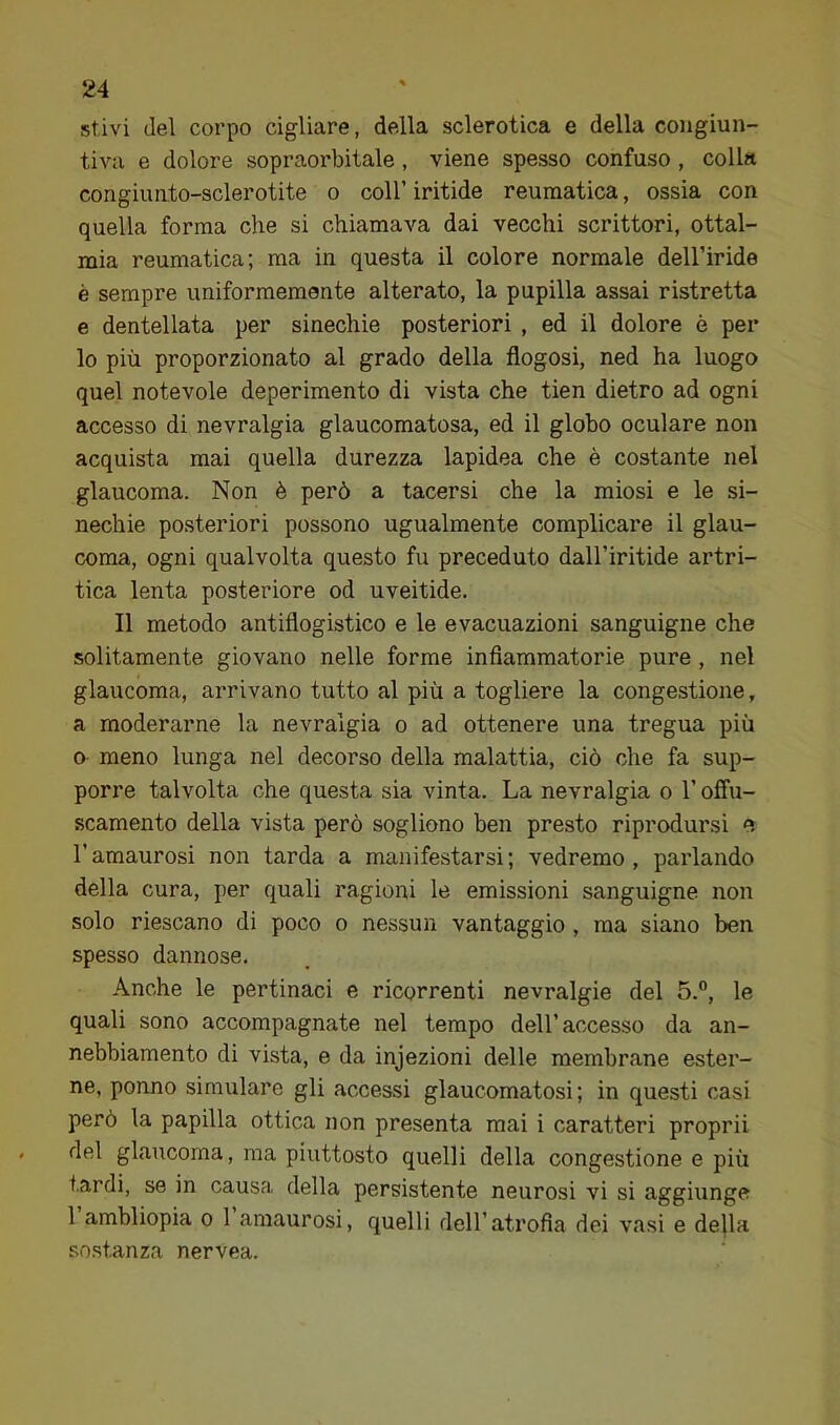 stivi del corpo cigliare, della sclerotica e della congiun- tiva e dolore sopraorbitale, viene spesso confuso, colla congiunto-sclerotite o coll’ iritide reumatica, ossia con quella forma che si chiamava dai vecchi scrittori, ottal- mia reumatica; ma in questa il colore normale dell’iride è sempre uniformemente alterato, la pupilla assai ristretta e dentellata per sinechie posteriori , ed il dolore è per lo più proporzionato al grado della flogosi, ned ha luogo quel notevole deperimento di vista che tien dietro ad ogni accesso di nevralgia glaucomatosa, ed il globo oculare non acquista mai quella durezza lapidea che è costante nel glaucoma. Non è però a tacersi che la miosi e le si- nechie posteriori possono ugualmente complicare il glau- coma, ogni qualvolta questo fu preceduto dall’iritide artri- tica lenta posteriore od uveitide. Il metodo antiflogistico e le evacuazioni sanguigne che solitamente giovano nelle forme inflammatorie pure, nel glaucoma, arrivano tutto al più a togliere la congestione, a moderarne la nevralgia o ad ottenere una tregua più 0 meno lunga nel decorso della malattia, ciò che fa sup- porre talvolta che questa sia vinta. La nevralgia o l’offu- scamento della vista però sogliono ben presto riprodursi e l’amaurosi non tarda a manifestarsi; vedremo, paidando della cura, per quali ragioni le emissioni sanguigne non solo riescano di poco o nessun vantaggio, ma siano ben spesso dannose. Anche le pertinaci e ricorrenti nevralgie del 5.”, le quali sono accompagnate nel tempo dell’accesso da an- nebbiamento di vista, e da injezioni delle membrane ester- ne, ponno simulare gli accessi glaucomatosi ; in questi casi però la papilla ottica non presenta mai i caratteri proprii del glaucoma, ma piuttosto quelli della congestione e più tardi, se in causa della persistente neurosi vi si aggiunge 1 ambliopia o 1 amaurosi, quelli dell’atrofia dei vasi e della sostanza nervea.