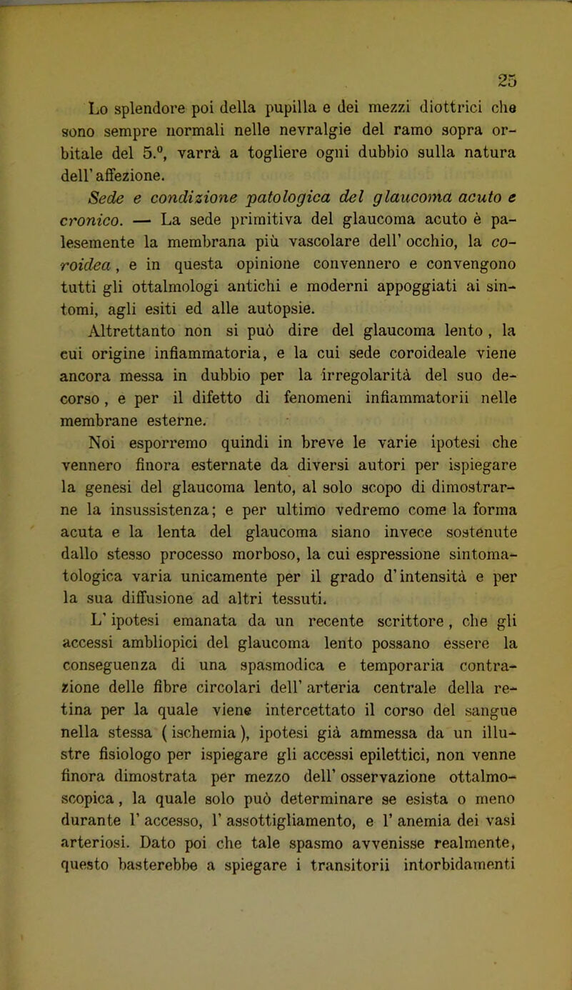 Lo splendore poi della pupilla e dei mezzi diottrici che sono sempre normali nelle nevralgie del ramo sopra or- bitale del 5.°, varrà a togliere ogni dubbio sulla natura deir affezione. Sede e condizione patologica del glaucoma acuto e cronico. — La sede primitiva del glaucoma acuto è pa- lesemente la membrana più vascolare dell’ occhio, la co- roidea , e in questa opinione convennero e convengono tutti gli ottalmologi antichi e moderni appoggiati ai sin- tomi, agli esiti ed alle autopsie. Altrettanto non si può dire del glaucoma lento , la cui origine infiammatoria, e la cui sede coroideale viene ancora messa in dubbio per la irregolarità del suo de- corso , e per il difetto di fenomeni infiammatorii nelle membrane esterne. Noi esporremo quindi in breve le varie ipotesi che vennero finora esternate da diversi autori per ispiegare la genesi del glaucoma lento, al solo scopo di dimostrar- ne la insussistenza; e per ultimo vedremo come la forma acuta e la lenta del glaucoma siano invece sostenute dallo stesso processo morboso, la cui espressione sintoma- tologica varia unicamente per il grado d’intensità e per la sua diffusione ad altri tessuti. L’ipotesi emanata da un recente scrittore, che gli accessi ambliopici del glaucoma lento possano essere la conseguenza di una spasmodica e temporaria contra- zione delle fibre circolari dell’ arteria centrale della re- tina per la quale viene intercettato il corso del sangue nella stessa ( ischemia ), ipotesi già ammessa da un illu- stre fisiologo per ispiegare gli accessi epilettici, non venne finora dimostrata per mezzo dell’ osservazione ottalmo- scopica, la quale solo può determinare se esista o meno durante 1’ accesso, 1’ assottigliamento, e 1’ anemia dei vasi arteriosi. Dato poi che tale spasmo avvenisse realmente, questo basterebbe a spiegare i transitorii intorbidamenti