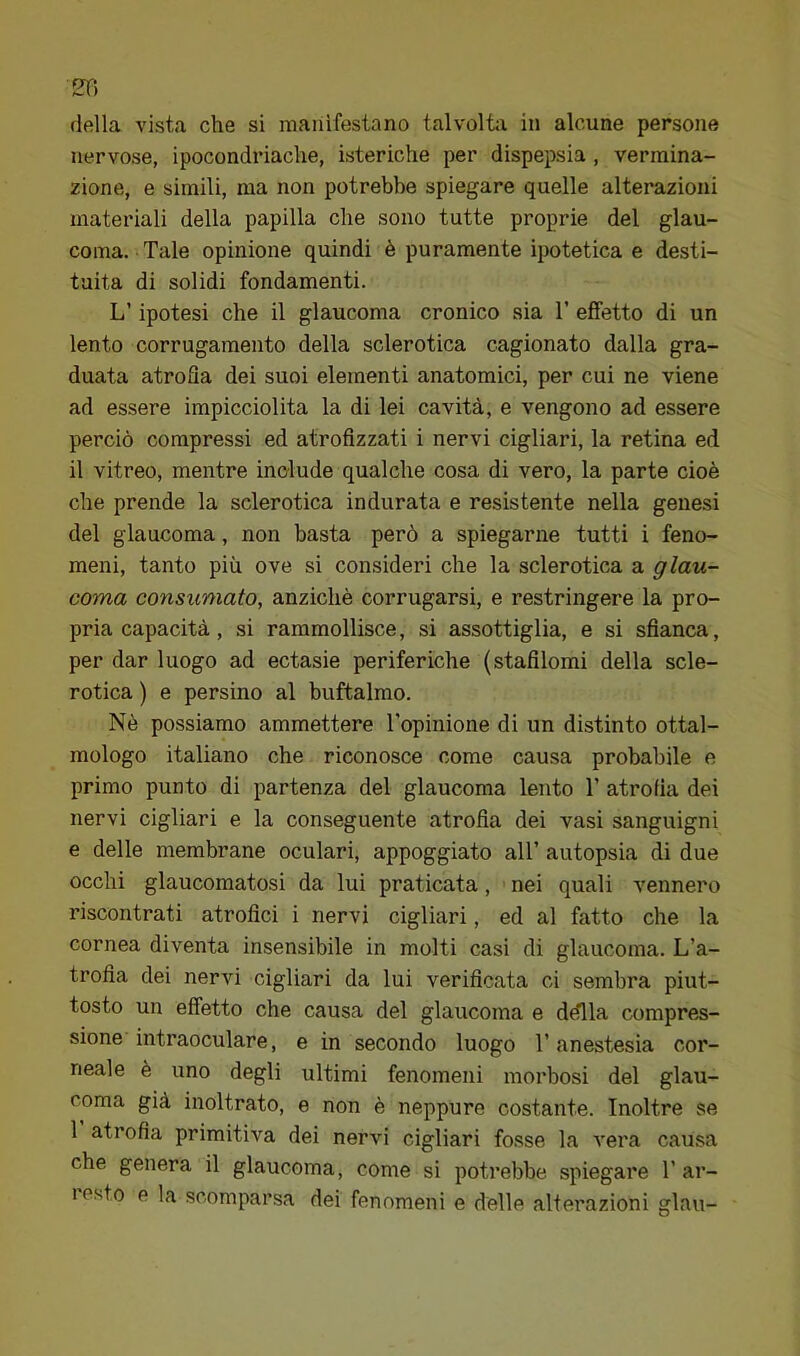 nervose, ipocondriache, isteriche per dispepsia , vermina- zione, e simili, ma non potrebbe spiegare quelle alterazioni materiali della papilla che sono tutte proprie del glau- coma. Tale opinione quindi è puramente ipotetica e desti- tuita di solidi fondamenti. L’ipotesi che il glaucoma cronico sia T effetto di un lento corrugamento della sclerotica cagionato dalla gra- duata atrofla dei suoi elementi anatomici, per cui ne viene ad essere impicciolita la di lei cavità, e vengono ad essere perciò compressi ed atrofizzati i nervi cigliari, la retina ed il vitreo, mentre include qualche cosa di vero, la parte cioè che prende la sclerotica indurata e resistente nella genesi del glaucoma, non basta però a spiegarne tutti i feno- meni, tanto più ove si consideri che la sclerotica a glau- coma consumato, anziché corrugarsi, e restringere la pro- pria capacità , si rammollisce, si assottiglia, e si sfianca, per dar luogo ad ectasie periferiche (stafilomi della scle- rotica ) e persino al buftalmo. Nè possiamo ammettere l’opinione di un distinto ottal- mologo italiano che riconosce come causa probabile e primo punto di partenza del glaucoma lento T atrofia dei nervi cigliari e la conseguente atrofia dei vasi sanguigni e delle membrane oculari, appoggiato all’ autopsia di due occhi glaucomatosi da lui praticata, nei quali vennero riscontrati atrofici i nervi cigliari, ed al fatto che la cornea diventa insensibile in molti casi di glaucoma. L’a- trofia dei nervi cigliari da lui verificata ci sembra piut- tosto un effetto che causa del glaucoma e dèlia compres- sione intraoculare, e in secondo luogo l’anestesia cor- neale è uno degli ultimi fenomeni morbosi del glau- coma già inoltrato, e non è neppure costante. Inoltre se 1 atrofia primitiva dei nervi cigliari fosse la vera causa che genera il glaucoma, come si potrebbe spiegare l’ar- resto e la scomparsa dei fenomeni e delle alterazioni glau-
