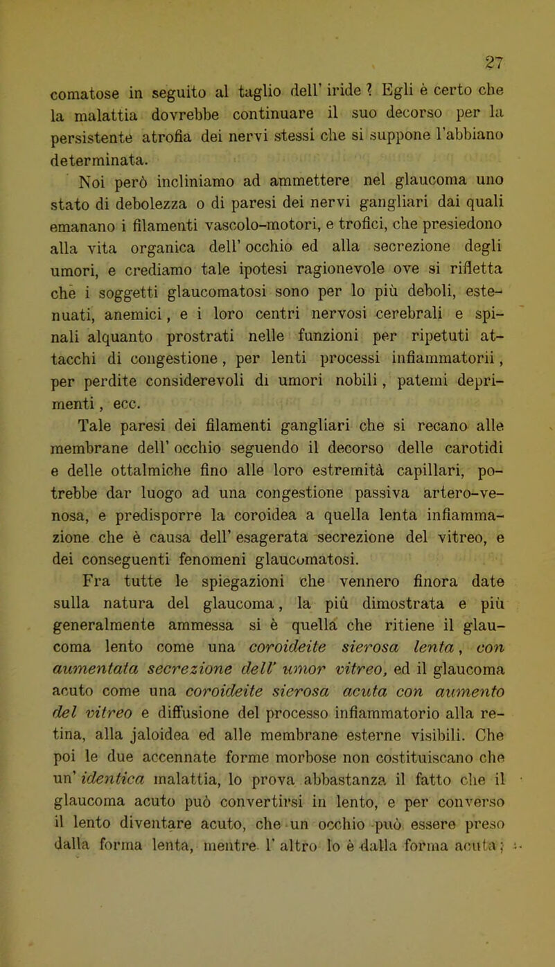 comatose in seguito al taglio dell’ iride ? Egli è certo che la malattia dovrebbe continuare il suo decorso per la persistente atrofìa dei nervi stessi che si suppone l’abbiano determinata. Noi però incliniamo ad ammettere nel glaucoma uno stato di debolezza o di paresi dei nervi gangliari dai quali emanano i filamenti vascolo-motori, e trofici, che presiedono alla vita organica dell’ occhio ed alla secrezione degli umori, e crediamo tale ipotesi ragionevole ove si rifletta che i soggetti glaucomatosi sono per lo più deboli, este- nuati, anemici, e i loro centri nervosi cerebrali e spi- nali alquanto prostrati nelle funzioni per ripetuti at- tacchi di congestione, per lenti processi infìammatorii, per perdite considerevoli di umori nobili, patemi depri- menti , ecc. Tale paresi dei filamenti gangliari che si recano alle membrane dell’ occhio seguendo il decorso delle carotidi e delle ottalmiche fino alle loro estremità capillari, po- trebbe dar luogo ad una congestione passiva artero-ve- nosa, e predisporre la coroidea a quella lenta infiamma- zione che è causa dell’ esagerata secrezione del vitreo, e dei conseguenti fenomeni glaucomatosi. Fra tutte le spiegazioni che vennero finora date sulla natura del glaucoma, la più dimostrata e più generalmente ammessa si è quella che ritiene il glau- coma lento come una coroideite sierosa lenta, con aumentata secrezione delV umor vitreo, ed il glaucoma acuto come una coroideite sierosa acuta con aumento del vitreo e diffusione del processo infiammatorio alla re- tina, alla jaloidea ed alle membrane esterne visibili. Che poi le due accennate forme morbose non costituiscano che \m identica malattia, lo prova abbastanza il fatto che il glaucoma acuto può convertirsi in lento, e per converso il lento diventare acuto, che-un occhio può essere preso dalla forma lenta, mentre l’altro lo è dalla forma acuta?