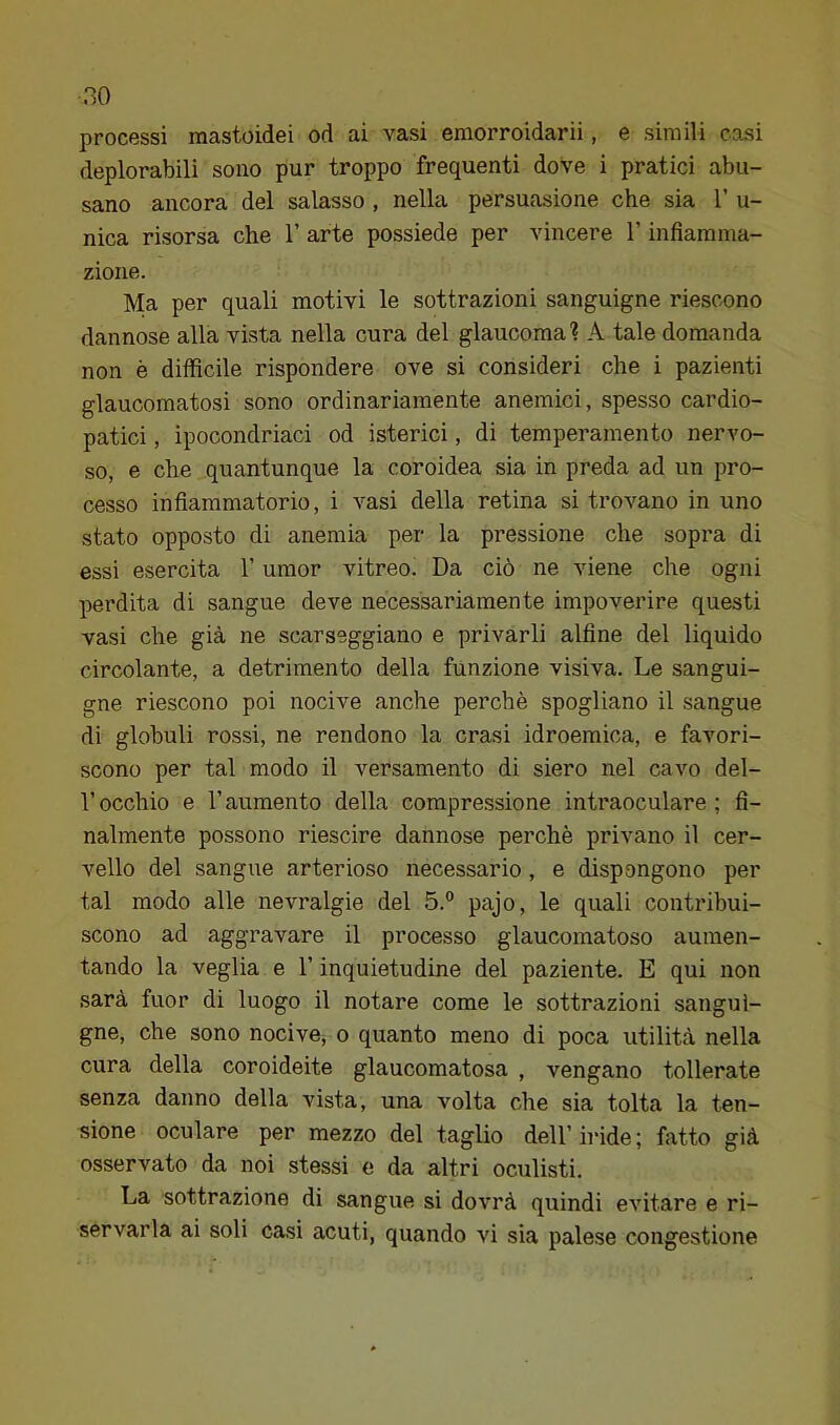 no processi mastoidei od ai vasi emorroidarii, e simili casi deplorabili sono pur troppo frequenti dove i pratici abu- sano ancora del salasso , nella persuasione che sia 1’ u- nica risorsa che 1’ arte possiede per vincere l’infiamma- zione. Ma per quali motivi le sottrazioni sanguigne riescono dannose alla vista nella cura del glaucoma? A tale domanda non è difficile rispondere ove si consideri che i pazienti glaucomatosi sono ordinariamente anemici, spesso cardio- patici , ipocondriaci od isterici, di temperamento nervo- so, e che quantunque la coroidea sia in preda ad un pro- cesso infiammatorio, i vasi della retina si trovano in uno stato opposto di anemia per la pressione che sopra di essi esercita 1’ umor vitreo. Da ciò ne viene che ogni perdita di sangue deve necessariamente impoverire questi vasi che già ne scarseggiano e privarli alfine del liquido circolante, a detrimento della funzione visiva. Le sangui- gne riescono poi nocive anche perchè spogliano il sangue di globuli rossi, ne rendono la crasi idroemica, e favori- scono per tal modo il versamento di siero nel cavo del- l’occhio e raumento della compressione intraoculare; fi- nalmente possono riescire dannose perchè privano il cer- vello del sangue arterioso necessario, e dispongono per tal modo alle nevralgie del 5.° pajo, le quali contribui- scono ad aggravare il processo glaucomatoso aumen- tando la veglia e l’inquietudine del paziente. E qui non sarà fuor di luogo il notare come le sottrazioni sangui- gne, che sono nocive, o quanto meno di poca utilità nella cura della coroideite glaucomatosa , vengano tollerate senza danno della AÙsta, una volta che sia tolta la ten- sione oculare per mezzo del taglio dell’ iride ; fatto già osservato da noi stessi e da altri oculisti. La sottrazione di sangue si dovrà quindi evitare e ri-