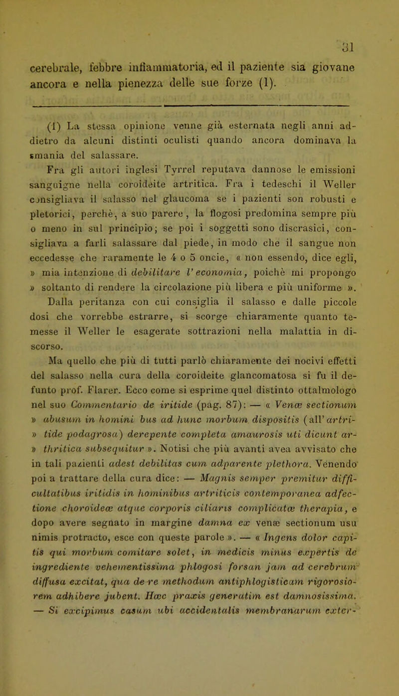 cerebrale, febbre iutìammatoria, ed il paziente sia giovane ancora e nella pienezza delle sue forze (1). (1) La stessa opinione venne già esternata negli anni ad- dietro da alcuni distinti oculisti quando ancora dominava la smania del salassare. Fra gli autori inglesi Tyi’rel reputava dannose le emissioni sanguigne nella coroideite artritica. Fra i tedeschi il Weller cjnsigliava il salasso nel glaucoma se i pazienti son robusti e pletorici, perchè, a suo parere, la flogosi predomina sempre più o meno in sul principio; se poi i soggetti sono discrasici, con- sigliava a farli salassare dal piede, in modo che il sangue non eccedesse che raramente le 4 o 5 onde, « non essendo, dice egli, » mia intenzione di deùiiitare l’economia, poiché mi propongo » soltanto di rendere la circolazione più libera e più uniforme ». Dalla peritanza con cui consiglia il salasso e dalle piccole dosi che vorrebbe estrarre, si scorge chiaramente quanto te- messe il Weller le esagerate sottrazioni nella malattia in di- scorso. Ma quello che più di tutti parlò chiaramente dei nocivi effetti del salasso nella cura della coroideite glancomatosa si fu il de- funto prof. Flarer. Ecco come si esprime quel distinto ottalmologo nel suo Commentario de iritide (pag. 87): — « Venoe sectionum » abusiim in homini bus ad hunc morburn dispositis (alV artri- » tide podagrosa) derepente completa amaurosis uti dieunt ar- » thritica subsequitur ». Notisi che più avanti avea avvisato che in tali pazienti adest debilitas cum adparente plethora. Venendo poi a trattare della cura dice: — Magnis semper premitur diffi- cultatibus iritidis in hominibus artriticis contemporanea adfec- tione choroidece atque corporis ciliaris complicata} therapia, e dopo avere segnato in margine damila ex vena sectionum usu niniis protraete, esce con queste parole ». — « Ingens dolor capi- tis qui morburn comitare solet, in medicis minus expertis de ingrediente vehementissima phlogosi forsan jam ad cerebrum- diffusa excitat, qua de re methodum antiphlogisticam rigorosio- rem adhibere jubent. Ucce praxis generatim est damnosissima, — Si excipimus casum ubi accidentalis membranarum exter-