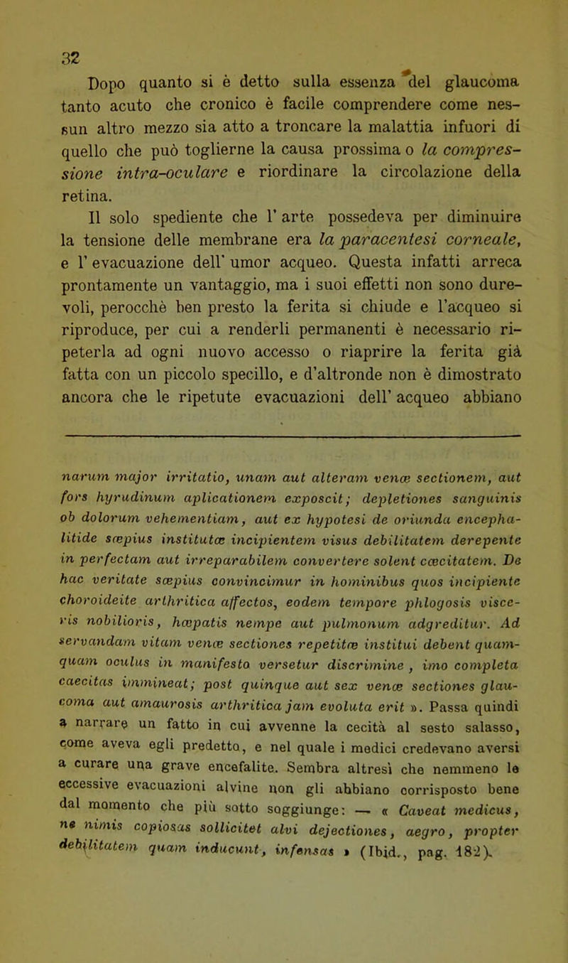 Dopo quanto si è detto sulla essenza del glaucoma tanto acuto che cronico è facile comprendere come nes- sun altro mezzo sia atto a troncare la malattia infuori di quello che può toglierne la causa prossima o la compres- sione intra-oculare e riordinare la circolazione della retina. Il solo spediente che 1’ arte possedeva per diminuire la tensione delle membrane era la paracentesi corneale, e r evacuazione dell' umor acqueo. Questa infatti arreca prontamente un vantaggio, ma i suoi effetti non sono dure- voli, perocché ben presto la ferita si chiude e l’acqueo si riproduce, per cui a renderli permanenti è necessario ri- peterla ad ogni nuovo accesso o riaprire la ferita già fatta con un piccolo specillo, e d’altronde non è dimostrato ancora che le ripetute evacuazioni dell’ acqueo abbiano narum major irritatio, unam aut alteram vence sectionem, aut fors hyrudinum aplicationem exposcit; depletiones sanguinis ob dolorum veheinentiam, aut ex hypotesi de oriunda encepha- litide scepius institutce incipientem visus debilitatem derepente in perfectam aut irreparabilem convertere solent ccecitatem. De hac veritate scepius convincimur in hominibus quos incipiente choroideite arlhritica affectos, eodem tempore phlogosis visce- ris nobilioris, hcopatis nempe aut pulmonum adgreditur. Ad servandam vitam vence sectiones repetitce institui debent quam- quam oculus in manifesto versetur discrimine , imo completa caecitas immineat; post quinque aut sex vence sectiones glau- coma aut amaurosis arthritica jam evoluta erit ». Passa quindi a nar;aru un fatto in cui avvenne la cecità al sesto salasso, come aveva egli predetto, e nel quale i medici credevano aversi a curare uqa grave encefalite. Sembra altresì che nemmeno la eccessive evacuazioni alvine non gli abbiano corrisposto bene dal momento che più sotto soggiunge; — « Caveat medicus, ne nimis copiosas sollicitet alvi dejectiones, aegro, propter debilitatem quam inducunt, infensas > (Ibid,, pag. 182).