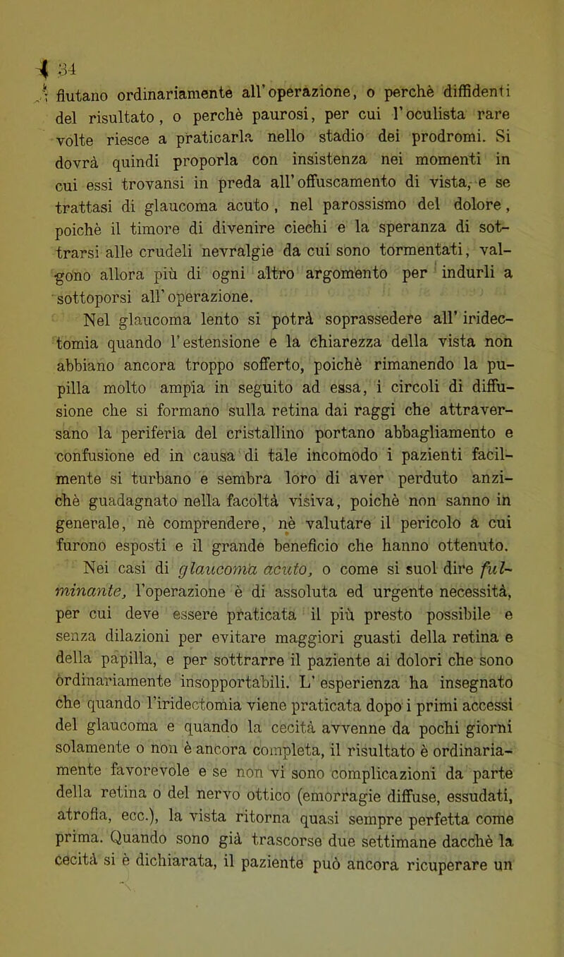 J: fiutano ordinariamente all’operazione, o perchè diffidenti del risultato, o perchè paurosi, per cui l’oculista rare volte riesce a praticarla nello stadio dei prodromi. Si dovrà quindi proporla con insistenza nei momenti in cui essi trovansi in preda all’offuscamento di vista,- e se trattasi di glaucoma acuto , nel parossismo del dolore, poiché il timore di divenire ciechi e la speranza di sot- trarsi alle crudeli nevralgie da cui sono tormentati, val- gono allora più di ogni altro argomento per indurli a ■ sottoporsi all’ operazione. Nel glaucoma lento si potrà soprassedere all’ iridec- tomia quando l’estensione e la chiarezza della vista non abbiano ancora troppo sofferto, poiché rimanendo la pu- pilla molto ampia in seguito ad essa, i circoli di diffu- sione che si formano sulla retina dai raggi che attraver- sano la periferia del cristallino portano abbagliamento e confusione ed in causa di tale incomodo i pazienti facil- mente si turbano e sembra loro di aver perduto anzi- ché guadagnato nella facoltà visiva, poiché non sanno in generale, nè comprendere, nè valutare il pericolo a cui furono esposti e il grande beneficio che hanno ottenuto. Nei casi di glaucoma acuto, o come si suol dire fui-' minante, l’operazione è di assoluta ed urgente necessità, per cui deve essere praticata il più presto possibile e senza dilazioni per evitare maggiori guasti della retina e della papilla, e per sottrarre il paziente ai dolori che sono ordinariamente insopportabili. L’ esperienza ha insegnato che quando l’iridectomia viene praticata dopo' i primi accessi del glaucoma e quando la cecità avvenne da pochi giorni solamente o non è ancora completa, il risultato è ordinaria- mente favorevole e se non vi sono complicazioni da parte della retina o del nervo ottico (emorragie diffuse, essudati, atrofia, ecc.), la vista ritorna quasi sempre perfetta come prima. Quando sono già trascorse due settimane dacché la cecità si è dichiarata, il paziente può ancora ricuperare un