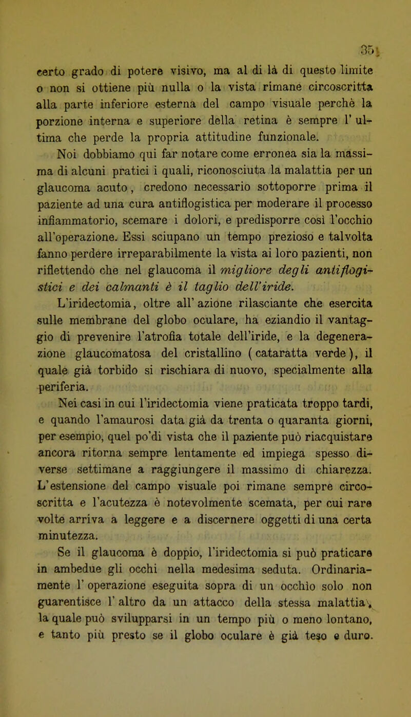 certo grado di potere visivo, ma al di là di questo limite o non si ottiene più nulla o la vista rimane circoscritta alla parte inferiore esterna del campo visuale perchè la porzione interna e superiore della retina è sempre 1' ul- tima che perde la propria attitudine funzionale. Noi dobbiamo qui far notare come erronea sia la massi- ma di alcuni pratici i quali, riconosciuta la malattia per un glaucoma acuto, credono necessario sottoporre prima il paziente ad una cura antiflogistica per moderare il processo infiammatorio, scemare i dolori, e predisporre così l’occhio all’operazione. Essi sciupano un tempo prezioso e talvolta fanno perdere irreparabilmente la vista ai loro pazienti, non riflettendo che nel glaucoma il migliore degli antiflogi- stici e dei calmanti è il taglio dell’iride. L’iridectomia, oltre all’ azione rilasciante che esercita sulle membrane del globo oculare, ha eziandio il vantag- gio di prevenire l’atrofia totale dell’iride, e la degenera- zione glaucomatosa del cristallino ( cataratta verde ), il quale già torbido si rischiara di nuovo, specialmente alla periferia. Nei casi in cui l’iridectomia viene praticata troppo tardi, e quando l’amaurosi data già da trenta o quaranta giorni, per esempio, quel po’di vista che il paziente può riacquistare ancora ritorna sempre lentamente ed impiega spesso di- verse settimane a raggiungere il massimo di chiarezza. L’estensione del campo visuale poi rimane sempre circo- scritta e l’acutezza è notevolmente scemata, per cui rare volte arriva a leggere e a discernere oggetti di una certa minutezza. Se il glaucoma è doppio, l’iridectomia si può praticare in ambedue gli occhi nella medesima seduta. Ordinaria- mente r operazione eseguita sopra di un occhio solo non guarentisce 1’ altro da un attacco della stessa malattia » la quale può svilupparsi in un tempo più o meno lontano, e tanto più presto se il globo oculare è già teso e duro.