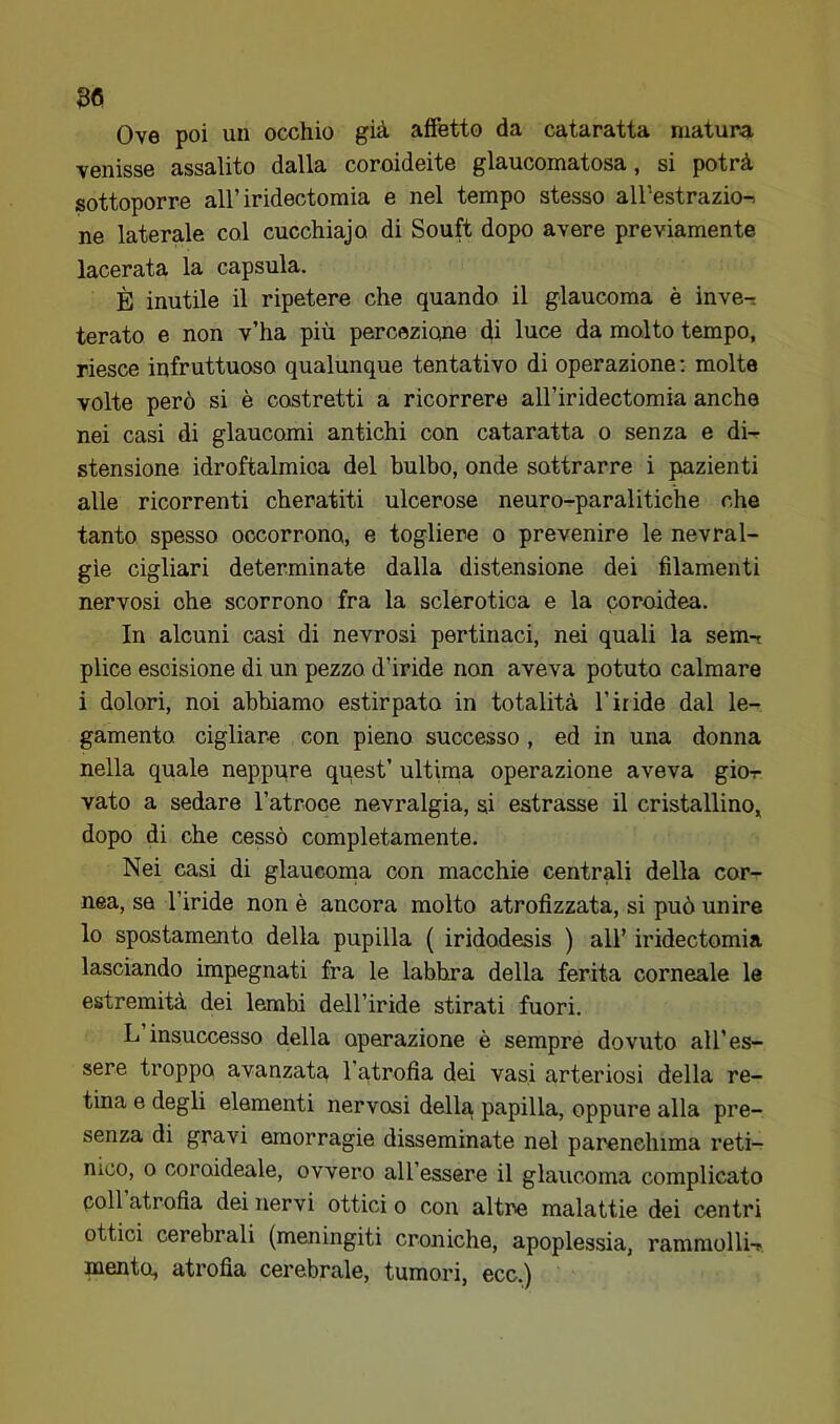 Bfi Ove poi un occhio già affetto da cataratta matura, venisse assalito dalla coroideite glaucomatosa, si potrà sottoporre all’iridectomia e nel tempo stesso all’estrazio-^ ne laterale col cucchiajo di Souft dopo avere previamente lacerata la capsula. È inutile il ripetere che quando il glaucoma è inve- terato e non v’ha più percezione di luce da malto tempo, riesce infruttuoso qualunque tentativo di operazione : molte volte però si è costretti a ricorrere all’iridectomia anche nei casi di glaucomi antichi con cataratta o senza e di- stensione idroftalmioa del bulbo, onde sottrarre i pazienti alle ricorrenti cheratiti ulcerose neuro-paralitiche che tanto spesso occorrono, e togliere o prevenire le nevral- gìe cigliari determinate dalla distensione dei filamenti nervosi ohe scorrono fra la sclerotica e la coroidea. In alcuni casi di nevrosi pertinaci, nei quali la sem-i plice escisione di un pezzo d’iride non aveva potuto calmare i dolori, noi abbiamo estirpato in totalità l’iride dal le- gamento cigliare con pieno successo , ed in una donna nella quale neppure quest’ ultiina operazione aveva giox vato a sedare Tatroce nevralgia, si estrasse il cristallino, dopo di che cessò completamente. Nei casi di glaucoma con macchie centrali della cor- nea, sa l’iride non è ancora molto atrofizzata, si può unire lo spostamento della pupilla ( iridodesis ) ali’ iridectomia lasciando impegnati fra le labbra della ferita corneale le estremità dei lembi dell’iride stirati fuori. L insuccesso della operazione è sempre dovuto all’es- sere troppo avanzata l’atrofia dei vasi arteriosi della re- tina e degli elementi nervosi della papilla, oppure alla pre- senza di gravi emorragie disseminate nel parenchima reti- nico, 0 coroideale, ovvero all’essere il glaucoma complicato coll atrofia dei nervi ottici o con altre malattie dei centri ottici cerebrali (meningiti croniche, apoplessia, rammolli-r mento, atrofia cerebrale, tumori, ecc.)