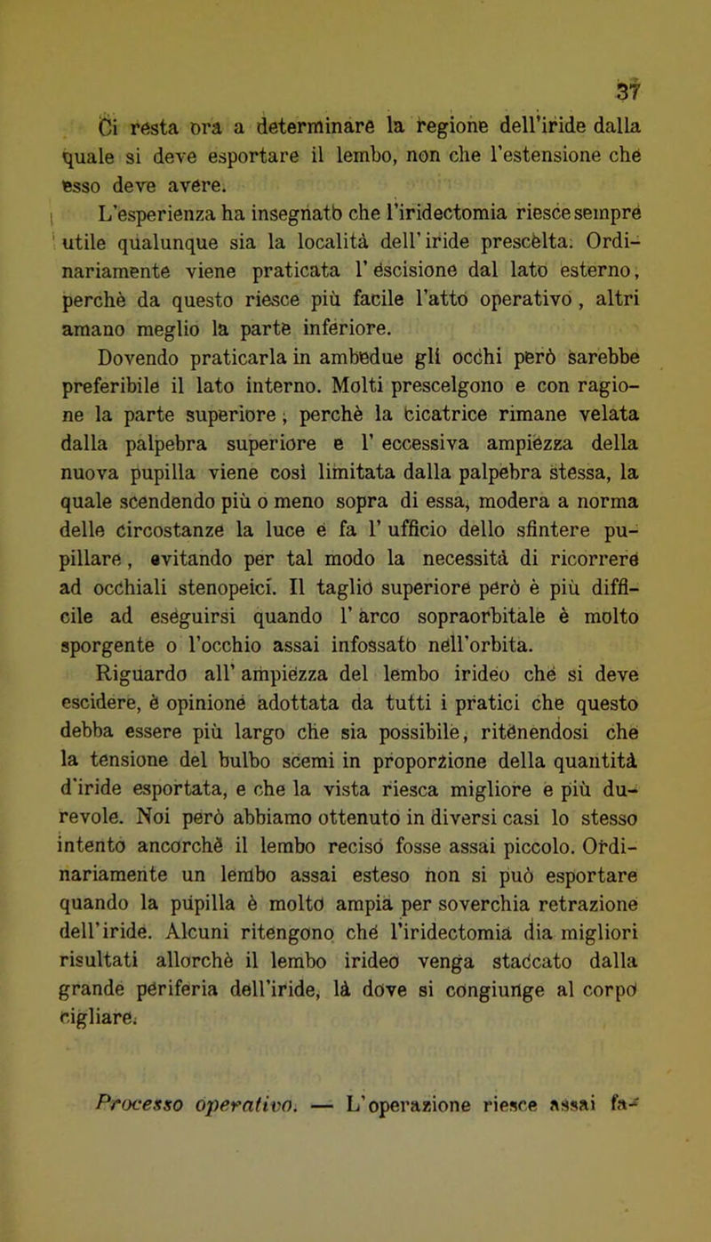 di resta ora a determinare la regione dell’iride dalla quale si deve esportare il lembo, non che l’estensione che esso dere avere. 1 L’esperienza ha insegriatb che l’iridectomia riesce sempre ' utile qualunque sia la località dell’ iride prescélta. Ordi- nariamente viene praticata l’éscisione dal lato esterno, perchè da questo riesce più facile Tatto operativo, altri amano meglio la parte inferiore. Dovendo praticarla in ambedue gli occhi però Sarebbe preferibile il lato interno. Molti prescelgono e con ragio- ne la parte superiore ; perchè la bicatrice rimane velata dalla palpebra superiore e T eccessiva ampiézza della nuova pupilla viene cosi limitata dalla palpebra stessa, la quale scendendo più o meno sopra di essa, modera a norma delle circostanze la luce è fa T ufficio dello sfintere pu- pillare , evitando per tal modo la necessità di ricorrere ad occhiali stenopeici. Il taglio superiore però è più diffi- cile ad eseguirsi quando T arco sopraorbitàle è molto sporgente o l’occhio assai infossato nell’orbita. Riguardo all’ ampiezza del lembo irideo che si deve escidere, è opinioné adottata da tutti i pratici che questo debba essere più largo che sia possibile j ritenendosi che la tensione del bulbo scemi in proporzione della quantità d’iride esportata, e che la vista riesca migliore e più du- revole. Noi però abbiamo ottenuto in diversi casi lo stesso intento ancorché il lembo reciso fosse assai piccolo. Ordi- nariamente un lembo assai esteso non si piuò esportare quando la pupilla è molto ampia per soverchia retrazione dell’iride. Alcuni ritengono ché Tiridectomià dia migliori risultati allorché il lembo irideo venga staccato dalla grande periferia dell’iride, là dove si congiurtge al corpo cigliare; Processo operativo. — L’operazione riesce assai fa-