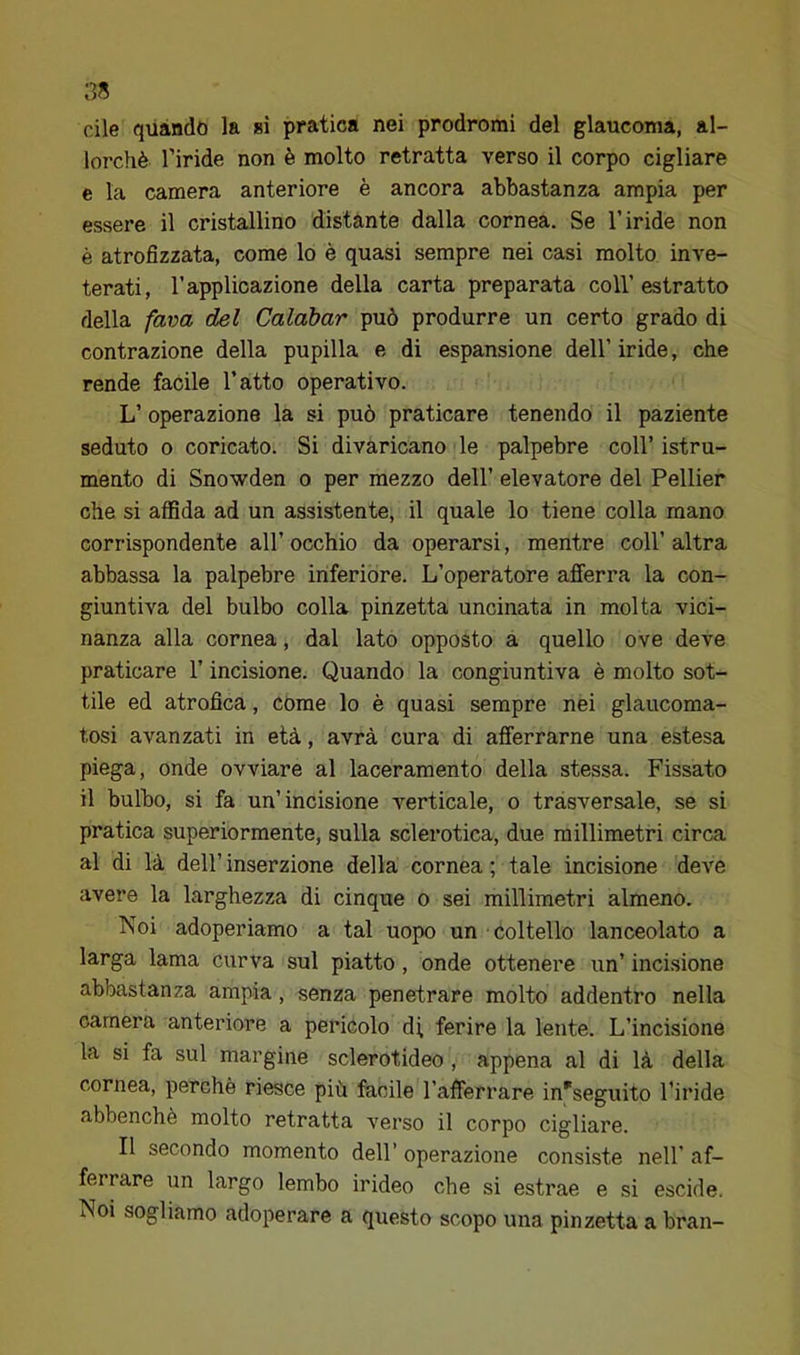 Cile quando la ai pratica nei prodromi del glaucoma, al- lorché l’iride non è molto retratta verso il corpo cigliare e la camera anteriore è ancora abbastanza ampia per essere il cristallino distante dalla cornea. Se l’iride non è atrofizzata, come lo è quasi sempre nei casi molto inve- terati, l’applicazione della carta preparata coll’estratto della fava del Calàbar può produrre un certo grado di contrazione della pupilla e di espansione dell’ iride, che rende facile l’atto operativo. L’ operazione la si può praticare tenendo il paziente seduto 0 coricato. Si divaricano le palpebre coll’ istru- mento di Snowden o per mezzo dell’ elevatore del Pellier che si affida ad un assistente, il quale lo tiene colla mano corrispondente all’ occhio da operarsi, mentre coll’ altra abbassa la palpebre inferiore. L’operatore afferra la con- giuntiva del bulbo colla pinzetta uncinata in molta vici- nanza alla cornea, dal lato opposto a quello ove deve praticare l’incisione. Quando la congiuntiva è molto sot- tile ed atrofica, come lo è quasi sempre nei glaucoma- tosi avanzati in età, avrà cura di afferrarne una estesa piega, onde ovviare al laceramento della stessa. Fissato il bulbo, si fa un’incisione verticale, o trasversale, se si pratica superiormente, sulla sclerotica, due millimetri circa al di là dell’ inserzione della cornea ; tale incisione deve avere la larghezza di cinque o sei millimetri almeno. Noi adoperiamo a tal uopo un coltello lanceolato a larga lama curva sul piatto, onde ottenere un’ incisione abbastanza ampia, senza penetrare molto addentro nella camera anteriore a pericolo di ferire la lente. L’incisione la si fa sul margine sclerotideo, appena al di là della cornea, perchè riesce più facile l’afferrare ineseguito l’iride abbenchè molto retratta verso il corpo cigliare. Il secondo momento dell’ operazione consiste nell’ af- ferrare un largo lembo irideo che si estrae e si escide. Noi sogliamo adoperare a questo scopo una pinzetta a bran-