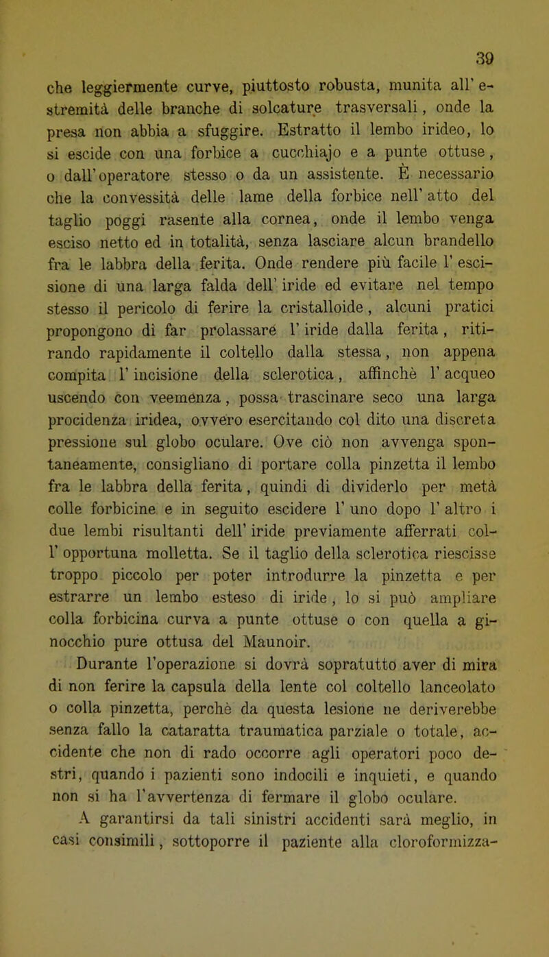 che leggiermente curve, piuttosto robusta, munita all’ e- stremità delle branche di solcature trasversali, onde la presa non abbia a sfuggire. Estratto il lembo irideo, lo si escide con una forbice a cucchiajo e a punte ottuse, o dall’operatore stesso o da un assistente. È necessario che la convessità delle lame della forbice nell’ atto del taglio poggi rasente alla cornea, onde il lembo venga esciso netto ed in totalità, senza lasciare alcun brandello fra le labbra della ferita. Onde rendere più facile 1’ esci- sione di una larga falda dell’ iride ed evitare nel tempo stesso il pericolo di ferire la cristalloide, alcuni pratici propongono di far prolassaré l’iride dalla ferita, riti- rando rapidamente il coltello dalla stessa, non appena compita r incisione della sclerotica, affinchè l’acqueo uscendo con veemenza, possa- trascinare seco una larga procidenza iridea, ovvero esercitando col dito una discreta pressione sul globo oculare. Ove ciò non avvenga spon- taneamente, consigliano di portare colla pinzetta il lembo fra le labbra della ferita, quindi di dividerlo per metà colle forbicine e in seguito escidere 1’ uno dopo 1’ altro i due lembi risultanti dell’ iride previamente afferrati col- r opportuna molletta. Se il taglio della sclerotica riescisse troppo piccolo per poter introdurre la pinzetta e per estrarre un lembo esteso di iride, lo si può ampliare colla forbicina curva a punte ottuse o con quella a gi- nocchio pure ottusa del Maunoir. Durante l’operazione si dovrà sopratutto aver di mira di non ferire la capsula della lente col coltello lanceolato 0 colla pinzetta, perchè da questa lesione ne deriverebbe senza fallo la cataratta traumatica parziale o totale, ac- cidente che non di rado occorre agli operatori poco de- stri, quando i pazienti sono indocili e inquieti, e quando non si ha l’avvertenza di fermare il globo oculare. A garantirsi da tali sinistri accidenti sarà meglio, in casi consimili, sottoporre il paziente alla cloroformizza-