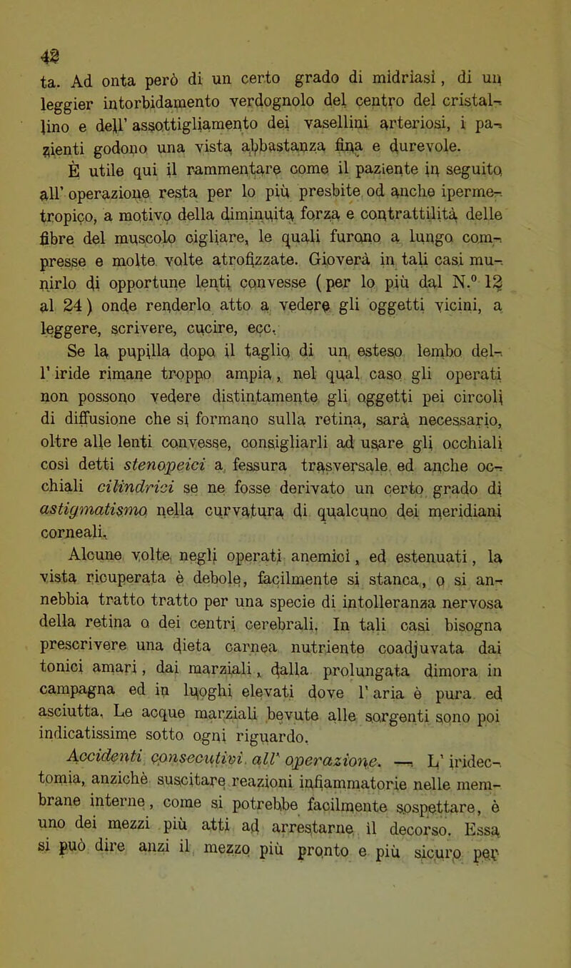4^ ta. Ad onta però di un certo grado di midriasi, di un leggier intorbidamento verdognolo del centro del cristal-. lino e deir assottigliamento dei vasellini arteriosi, i pa-^, pienti godono una vista, a,l,)bastauza fina e durevole. È utile qui il rammentare come il paziente iq seguito all’ operazione resta per lo più presbite od anche iperme-. tropico, a motivo della diminnita forza e contrattilità delle fibre del muscolo cigliare, le quali furono a lungo com-. presse e molte volte atrofizzate. Gioverà in tali casi mu-. nirlo di opportune lenti convesse ( per lo più dal N.° 12 al 24 ) onde renderlo atto a vedere gli oggetti vicini, a leggere, scrivere, cucire, ecc, Se la pupilla dopo il taglio di un, esteso lenibo del-, r iride rimane troppo anipia, nel qual caso gli operati non possono vedere distintamente gli oggetti pei circoli di difi'usione che si formano sulla retina, sarà necessario, oltre alle lenti convesse, consigliarli ad usare gli occhiali cosi detti stenapeici a fessura trasversale ed anche oc-; chiali cilindrici se ne fosse derivato un certo grado di astigmatismo nella curvatura di qualcuno doi nieridiani corneali. Alcune volte negli operati anemici, ed estenuati, la vista ricuperata è debolq, facilmente si stanca, o si an-r nebbia tratto tratto per una specie di intolleranza nervosa della retina o dei centri cerebrali, In tali casi bisogna prescrivere una dieta carnea nutriente coadjuvata dai tonici amari, dai marziali, fie-He- prolungata dimora in campagna ed in luoghi elevati dove T aria è pura ed asciutta. Le acque marziali bevute alle sorgenti sono poi indicatissime sotto ogni riguardo. A-Ccidcnti consecutivi. alV' operazione. —■. L'iridec—. tomia, anziché suscitare reazioni infiammatorie nelle mem- brane interne, come si potrebbe facilmente sospeWare, è uno dei mezzi più atti afi arrestarne, il decorso. Essu si può dii e anzi il mezzo più pronto e più sicui'O pep