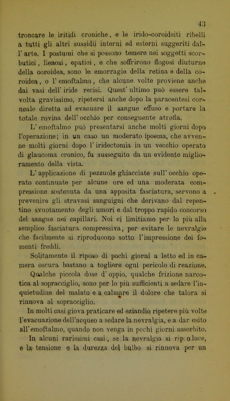 troncare le iritidi croniche, e le irido-coroideiti ribelli a tutti gli altri sussidii interni ed esterni suggeriti daU 1’ arte, I postumi che si possono temere nei soggetti scor-^ butici, lienosi, epatici, e che soffrirono flogosi diuturne della coroidea, sono le. emorragie della retina e della co- roidea , 0 r emoftalmo, che alcune volte proviene anche dai vasi dell' iride recisi. Quest' ultimo può essere tal- volta gravissimo, ripetersi anche dopo la paracentesi cor- neale diretta ad evacuare il sangue effuso e portare la totale rovina dell’ occhio per conseguente atrofia, L’ emoftalmo può presentarsi anche molti giorni dopo l’operazione; in un caso un moderato ipoema, che avven- ne molti giorni dopo l’iridectomia in un vecchio operato di glaucoma cronico, fu susseguito da un evidente miglio- ramento della vista. L’ applicazione di pezzuole ghiacciate sull’ occhio ope- rato continuate per alcune ore ed una moderata oom-» pressione sostenuta da una apposita fasciatura, servono a prevenire gli stravasi sanguigni che derivano dal repen- tino svuotamento degli umori e dal troppo rapido concorso del sangue nei capillari. Noi ci limitiamo per lo più alla semplice fasciatura compressiva, per evitare le nevralgie che facilmente si riproducopo sotto l’impressione dei fo- menti freddi, Solitamente il riposo di pochi giorni a letto ed in ca- mera oscura bastano a togliere ogni pericolo di reazione, Qualclie piccola dose d’ oppio, qualche frizione narco- tica al sopracciglio, sono per lo più sufficienti a sedare l’in- quietudine del malato e a calmare il dolore che talora si rinnova al sopracciglio. In molti casi giova praticare ed eziandio ripetere più volte Vevacuazione dell’acqueo a sedare la nevralgia, e a dar esito all'emoftalmo, quando non venga in pochi giorni assorbito. In alcuni rarissimi casi, se la nevralgia si rip.oluce, a la tensione e la dorez?;a del bulbo si rinnova per un